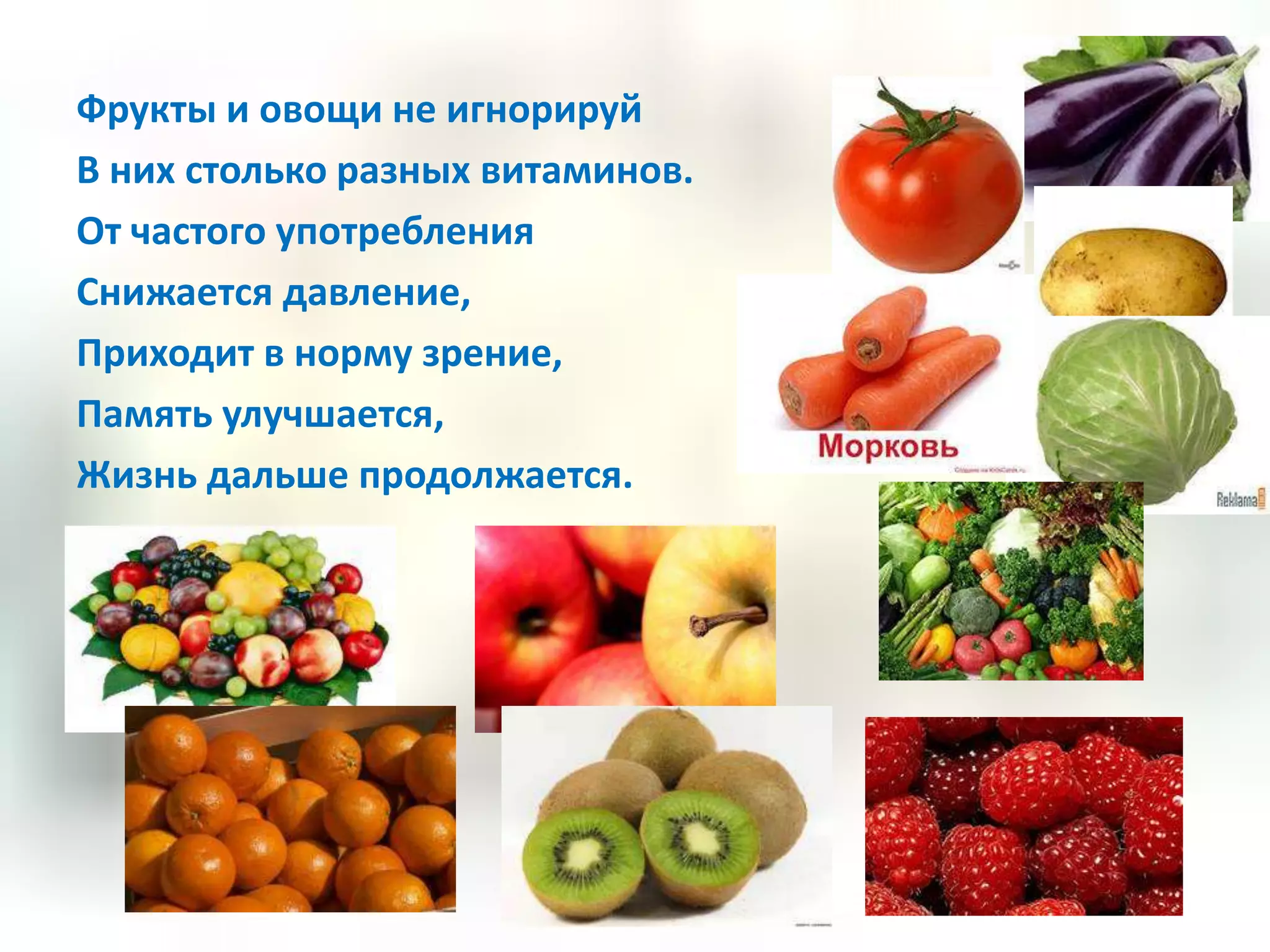 Фрукты и овощи не игнорируй
В них столько разных витаминов.
От частого употребления
Снижается давление,
Приходит в норму зрение,
Память улучшается,
Жизнь дальше продолжается.
 