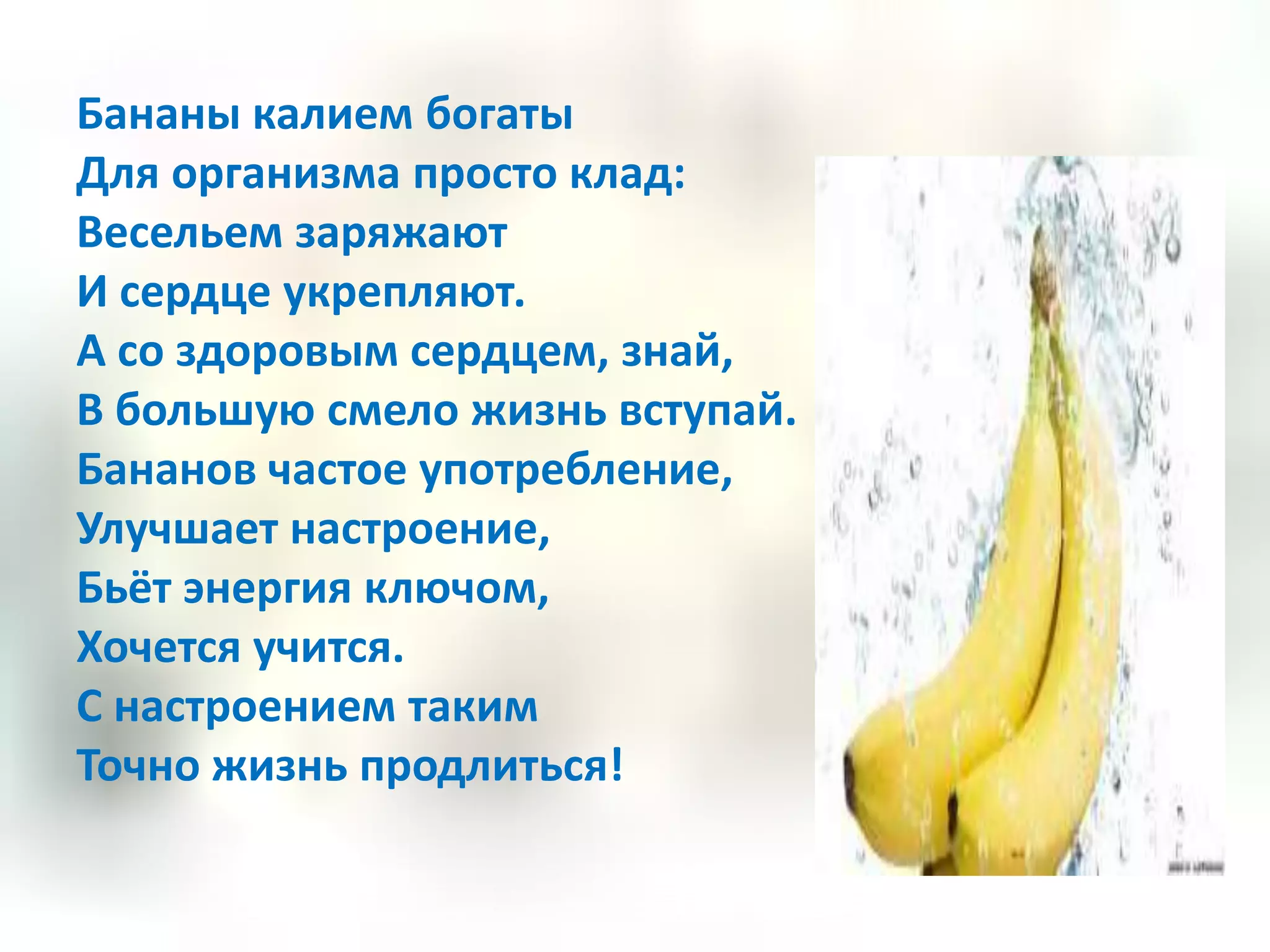 Бананы калием богаты
Для организма просто клад:
Весельем заряжают
И сердце укрепляют.
А со здоровым сердцем, знай,
В большую смело жизнь вступай.
Бананов частое употребление,
Улучшает настроение,
Бьёт энергия ключом,
Хочется учится.
С настроением таким
Точно жизнь продлиться!
 