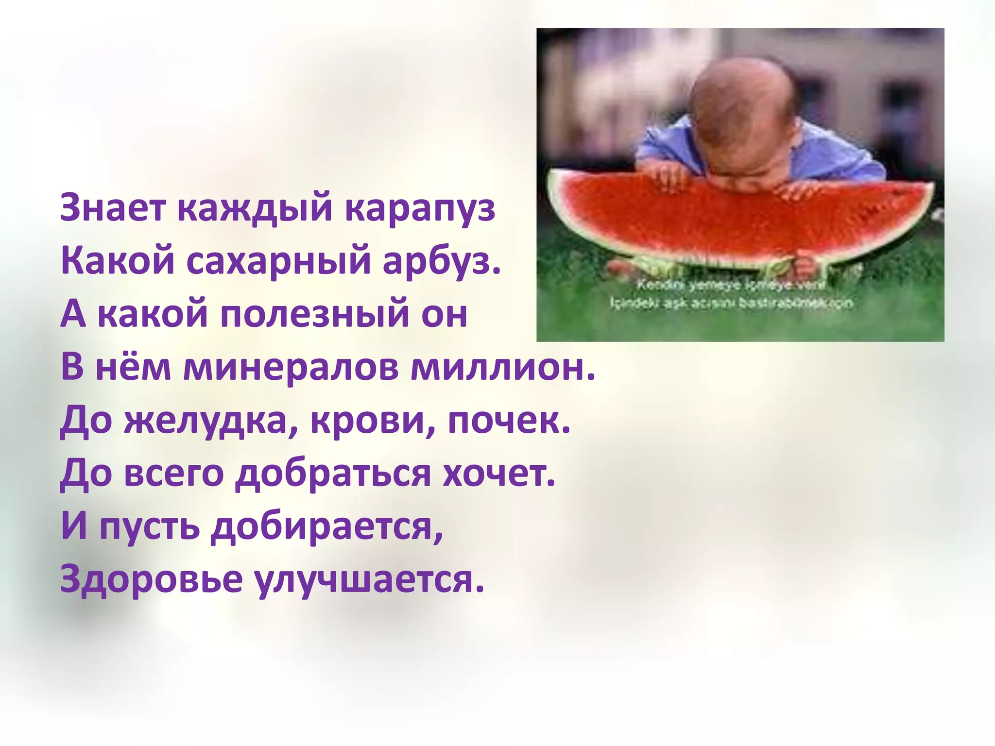 Знает каждый карапуз
Какой сахарный арбуз.
А какой полезный он
В нём минералов миллион.
До желудка, крови, почек.
До всего добраться хочет.
И пусть добирается,
Здоровье улучшается.
 