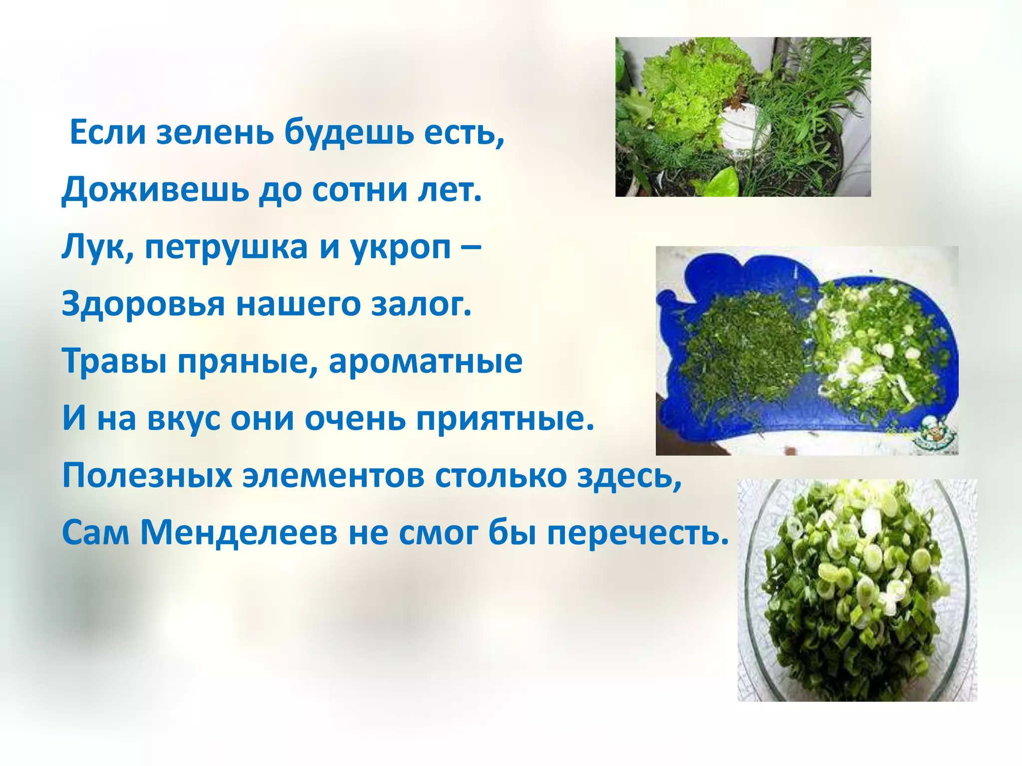 Если зелень будешь есть,
Доживешь до сотни лет.
Лук, петрушка и укроп –
Здоровья нашего залог.
Травы пряные, ароматные
И на вкус они очень приятные.
Полезных элементов столько здесь,
Сам Менделеев не смог бы перечесть.
 