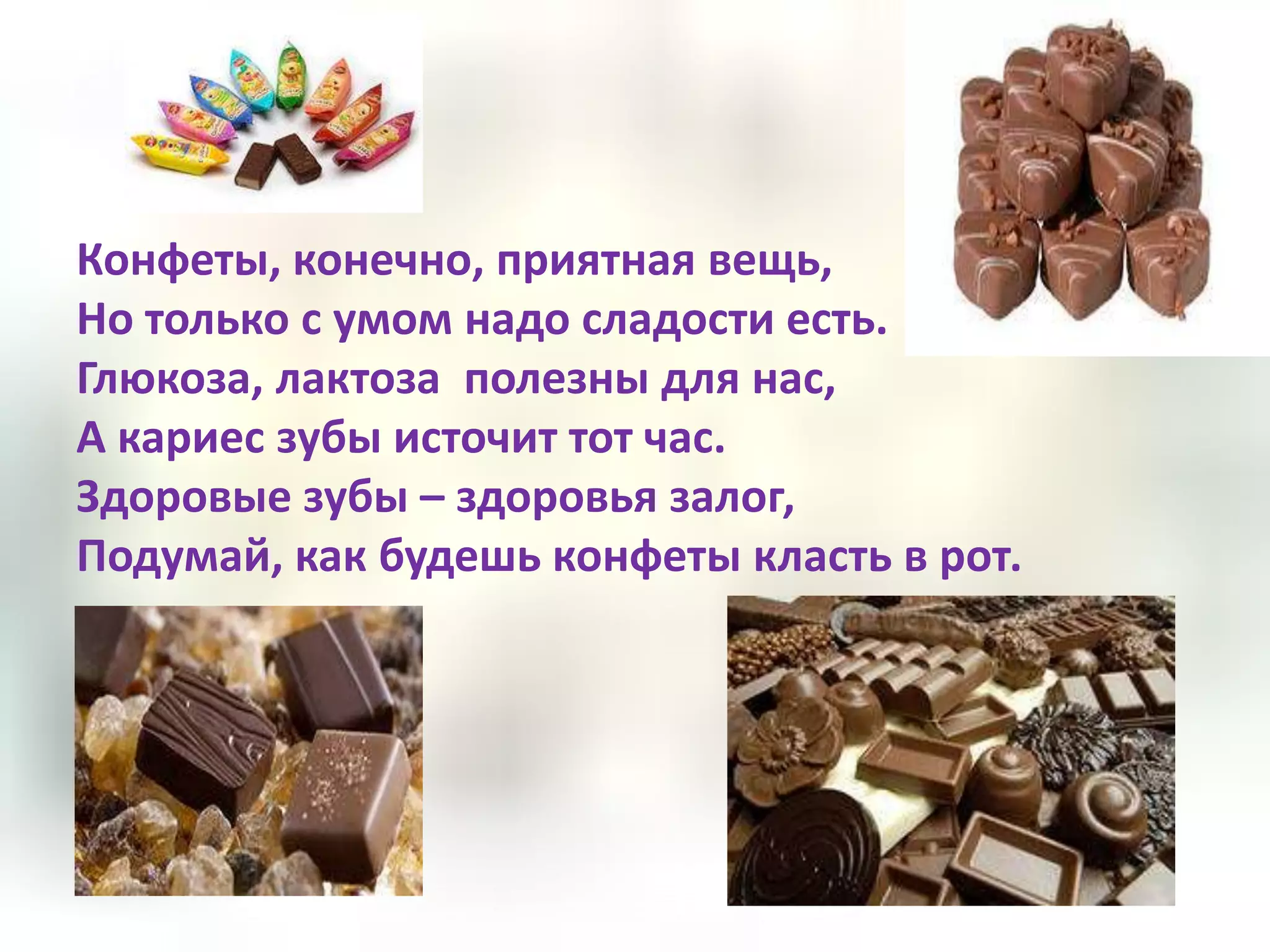 Конфеты, конечно, приятная вещь,
Но только с умом надо сладости есть.
Глюкоза, лактоза полезны для нас,
А кариес зубы источит тот час.
Здоровые зубы – здоровья залог,
Подумай, как будешь конфеты класть в рот.
 