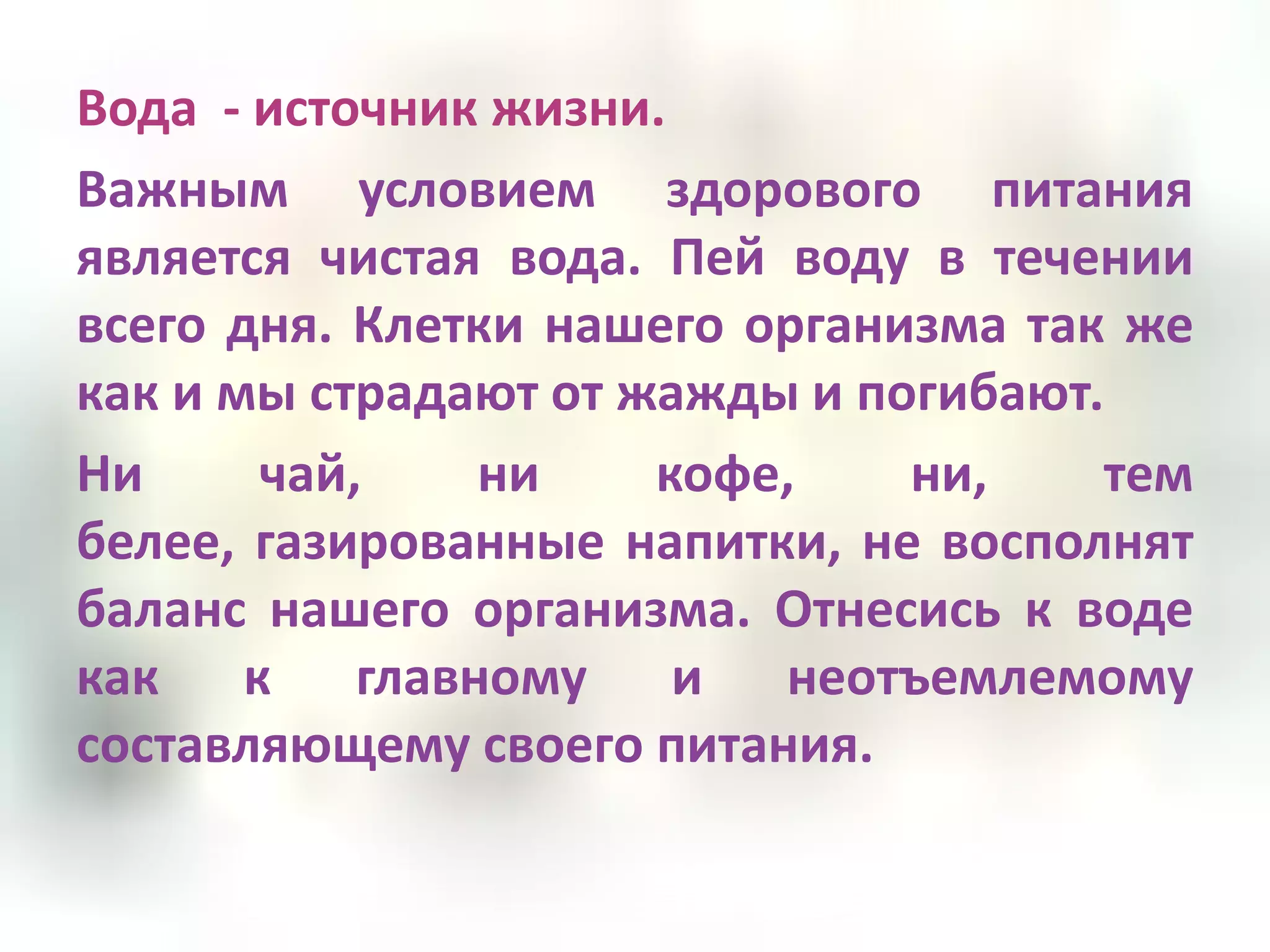 Вода - источник жизни.
Важным условием здорового питания
является чистая вода. Пей воду в течении
всего дня. Клетки нашего организма так же
как и мы страдают от жажды и погибают.
Ни     чай,    ни     кофе,    ни,    тем
белее, газированные напитки, не восполнят
баланс нашего организма. Отнесись к воде
как к главному и неотъемлемому
составляющему своего питания.
 