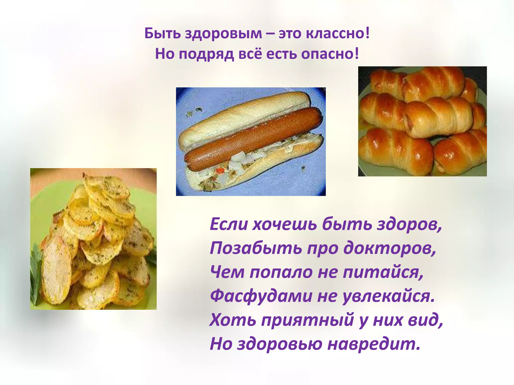 Быть здоровым – это классно!
 Но подряд всё есть опасно!




        Если хочешь быть здоров,
        Позабыть про докторов,
        Чем попало не питайся,
        Фасфудами не увлекайся.
        Хоть приятный у них вид,
        Но здоровью навредит.
 