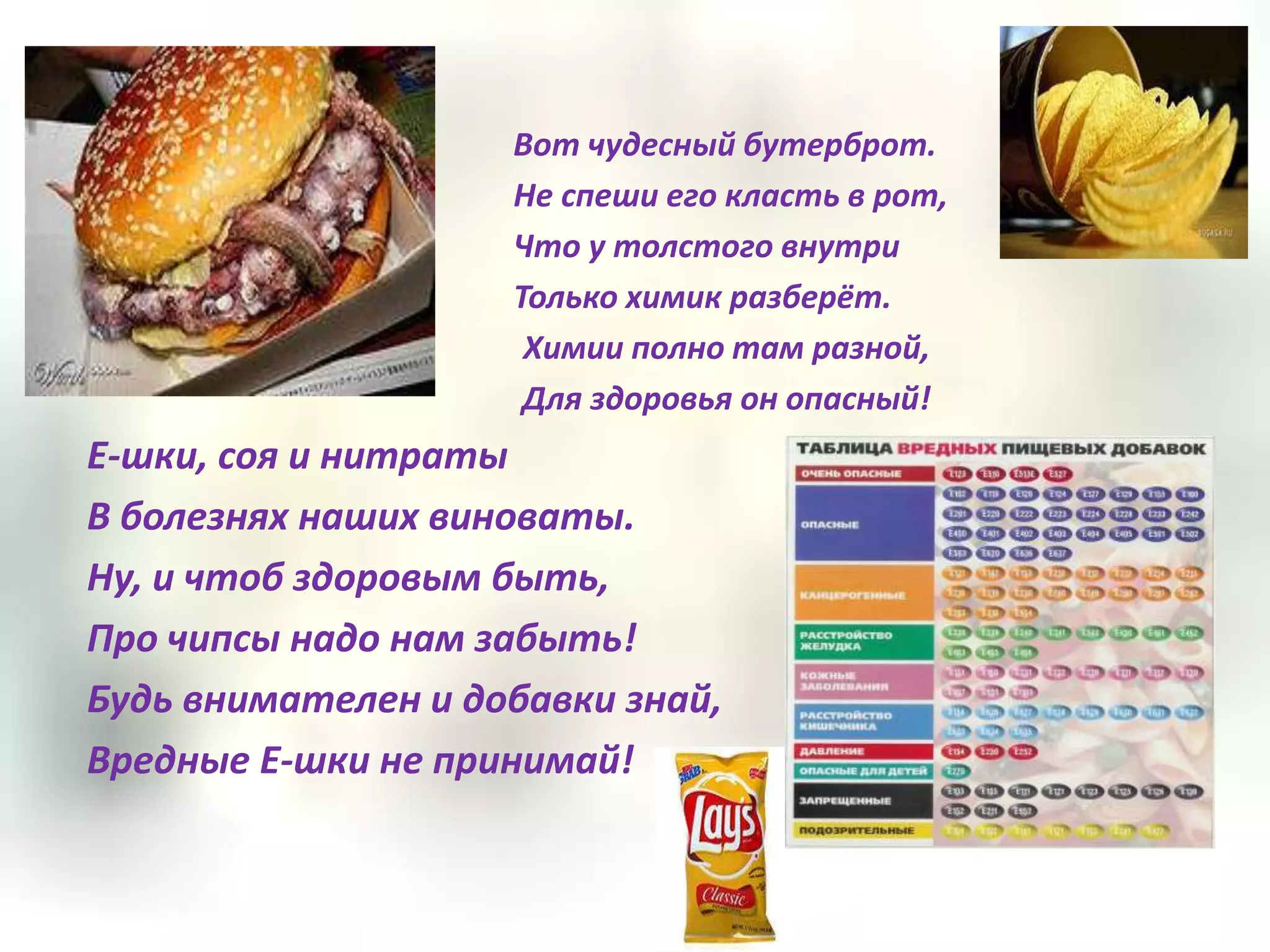 Вот чудесный бутерброт.
                    Не спеши его класть в рот,
                    Что у толстого внутри
                    Только химик разберёт.
                     Химии полно там разной,
                     Для здоровья он опасный!
Е-шки, соя и нитраты
В болезнях наших виноваты.
Ну, и чтоб здоровым быть,
Про чипсы надо нам забыть!
Будь внимателен и добавки знай,
Вредные Е-шки не принимай!
 