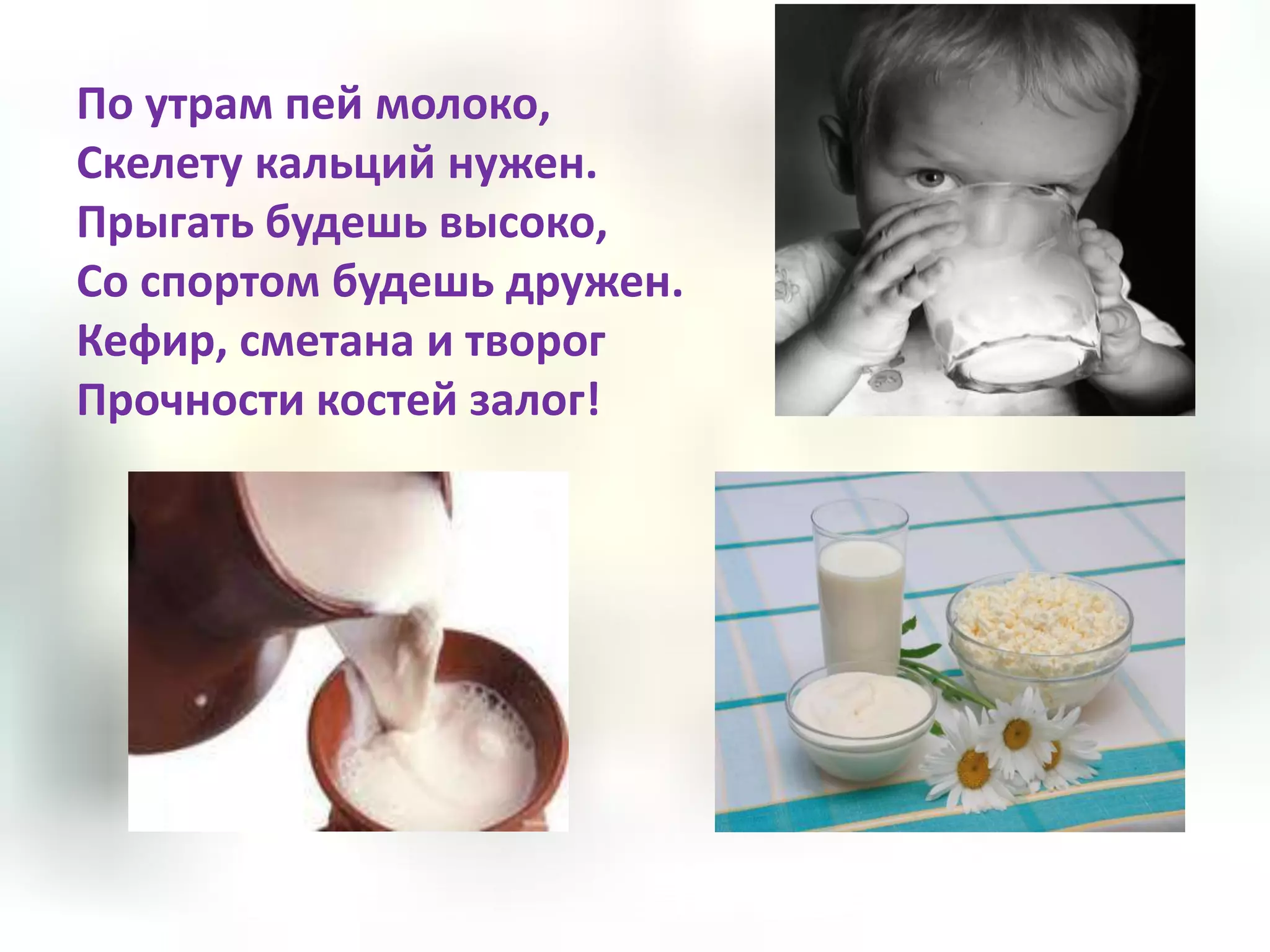 По утрам пей молоко,
Скелету кальций нужен.
Прыгать будешь высоко,
Со спортом будешь дружен.
Кефир, сметана и творог
Прочности костей залог!
 