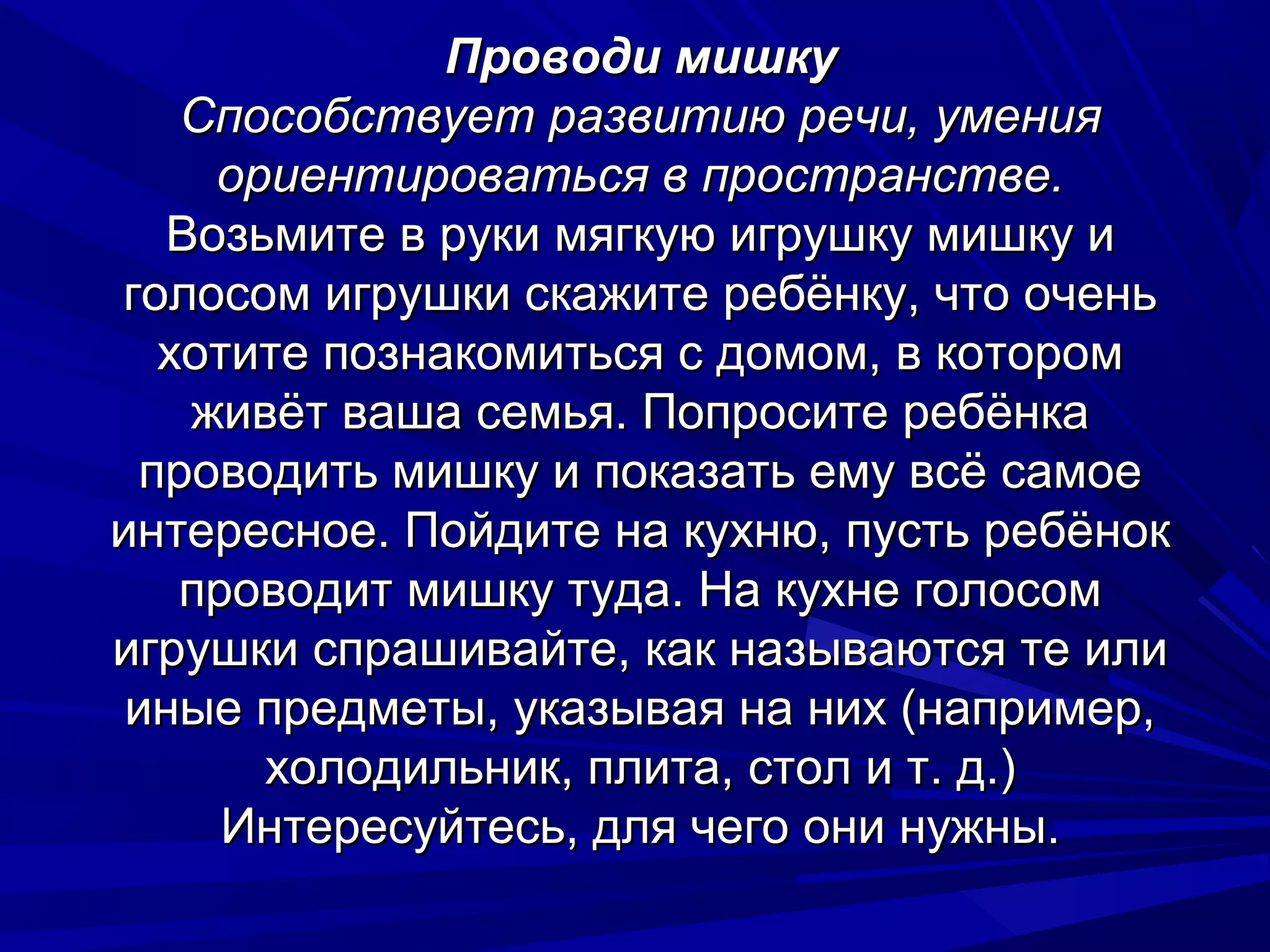 Проводи мишку
    Способствует развитию речи, умения
     ориентироваться в пространстве.
   Возьмите в руки мягкую игрушку мишку и
голосом игрушки скажите ребёнку, что очень
   хотите познакомиться с домом, в котором
    живёт ваша семья. Попросите ребёнка
  проводить мишку и показать ему всё самое
интересное. Пойдите на кухню, пусть ребёнок
    проводит мишку туда. На кухне голосом
игрушки спрашивайте, как называются те или
 иные предметы, указывая на них (например,
       холодильник, плита, стол и т. д.)
      Интересуйтесь, для чего они нужны.
 