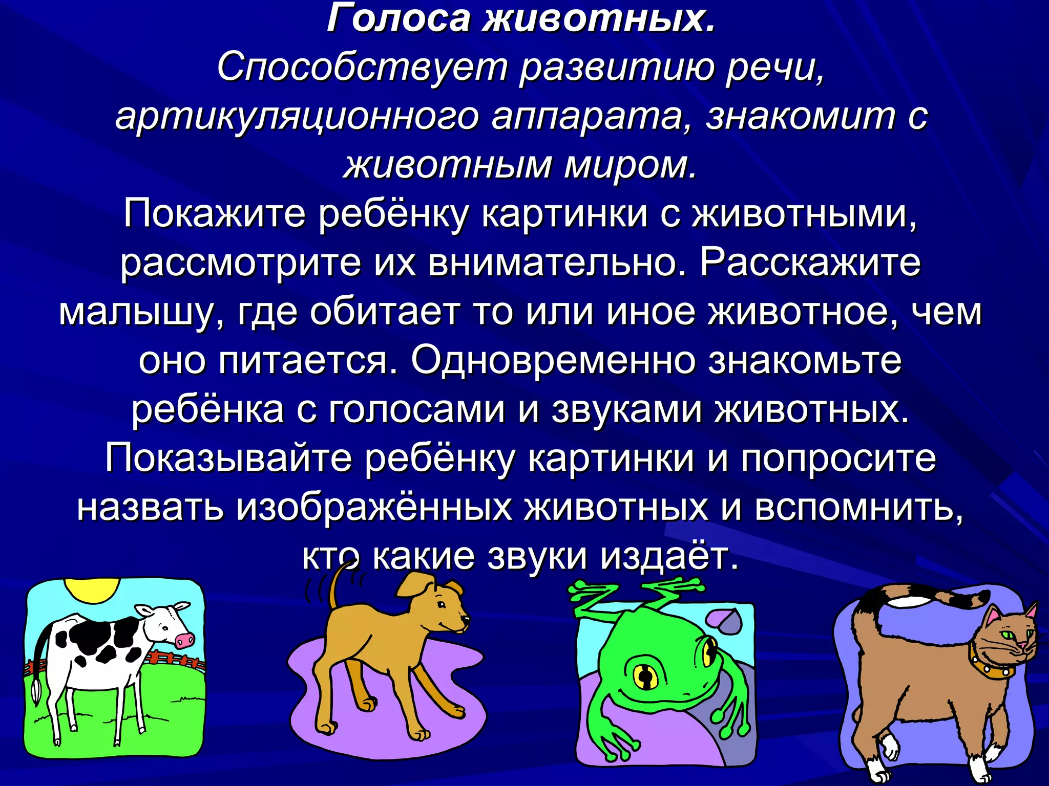 Голоса животных.
        Способствует развитию речи,
   артикуляционного аппарата, знакомит с
               животным миром.
   Покажите ребёнку картинки с животными,
   рассмотрите их внимательно. Расскажите
малышу, где обитает то или иное животное, чем
    оно питается. Одновременно знакомьте
    ребёнка с голосами и звуками животных.
  Показывайте ребёнку картинки и попросите
 назвать изображённых животных и вспомнить,
            кто какие звуки издаёт.
 