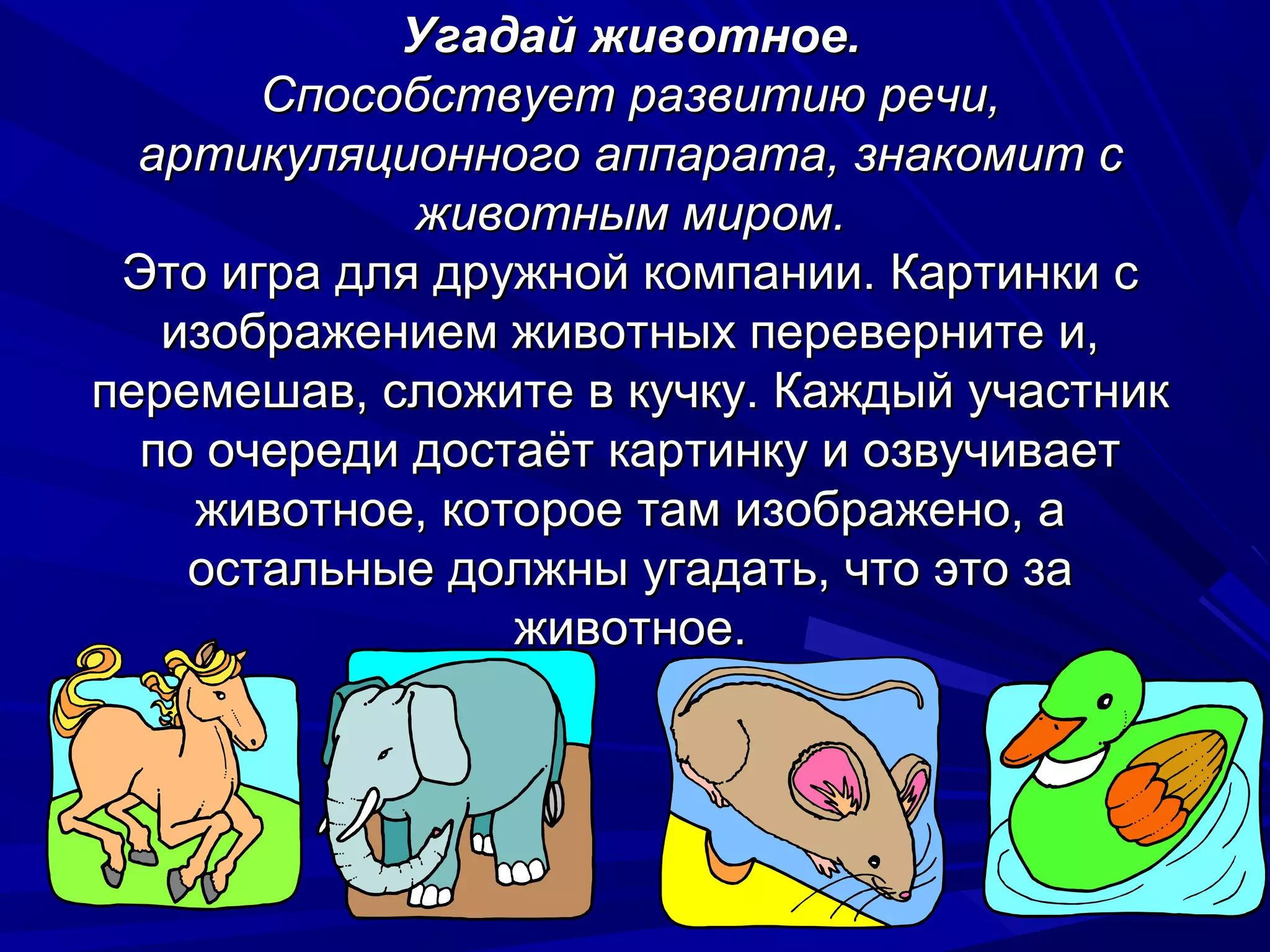 Угадай животное.
       Способствует развитию речи,
  артикуляционного аппарата, знакомит с
             животным миром.
 Это игра для дружной компании. Картинки с
   изображением животных переверните и,
перемешав, сложите в кучку. Каждый участник
  по очереди достаёт картинку и озвучивает
    животное, которое там изображено, а
    остальные должны угадать, что это за
                 животное.
 