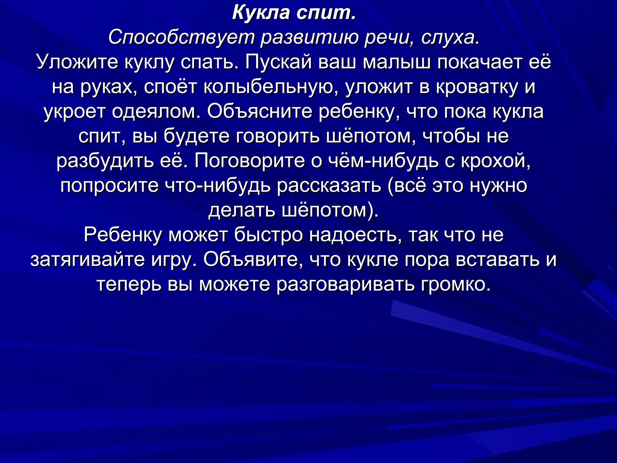 Кукла спит.
         Способствует развитию речи, слуха.
 Уложите куклу спать. Пускай ваш малыш покачает её
   на руках, споёт колыбельную, уложит в кроватку и
  укроет одеялом. Объясните ребенку, что пока кукла
      спит, вы будете говорить шёпотом, чтобы не
   разбудить её. Поговорите о чём-нибудь с крохой,
    попросите что-нибудь рассказать (всё это нужно
                    делать шёпотом).
       Ребенку может быстро надоесть, так что не
затягивайте игру. Объявите, что кукле пора вставать и
        теперь вы можете разговаривать громко.
 