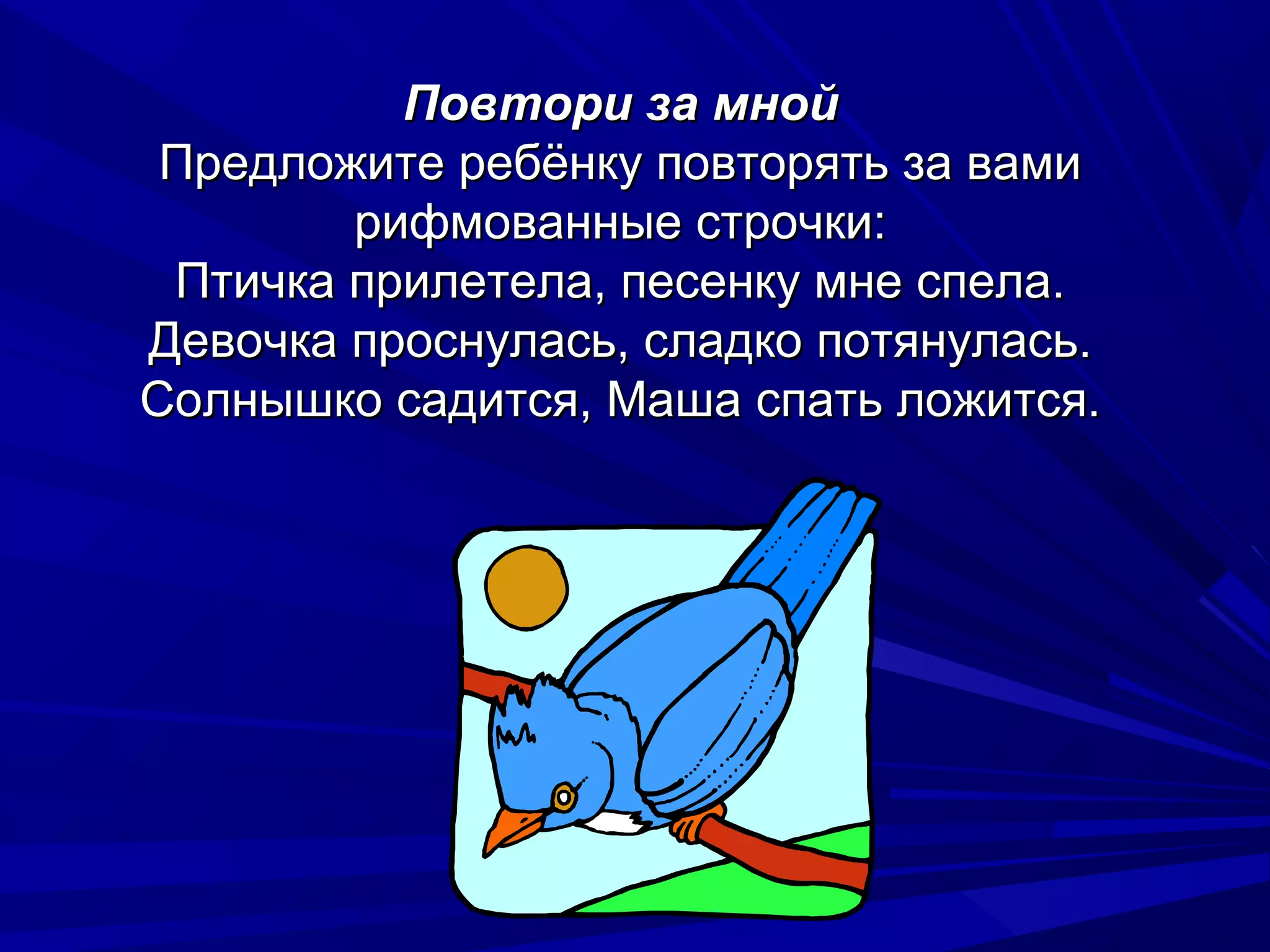 Повтори за мной
 Предложите ребёнку повторять за вами
        рифмованные строчки:
 Птичка прилетела, песенку мне спела.
Девочка проснулась, сладко потянулась.
Солнышко садится, Маша спать ложится.
 