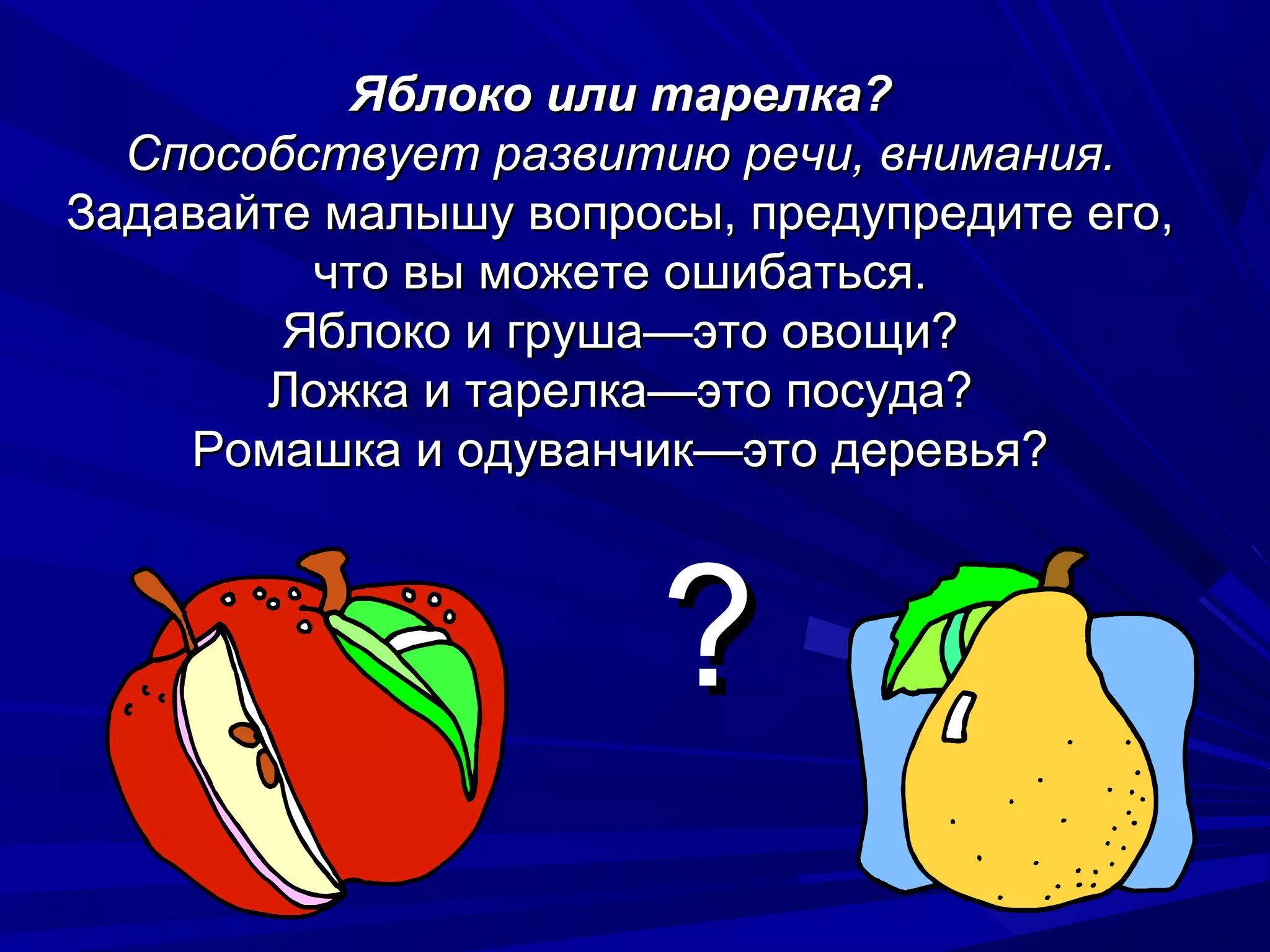 Яблоко или тарелка?
  Способствует развитию речи, внимания.
Задавайте малышу вопросы, предупредите его,
         что вы можете ошибаться.
        Яблоко и груша—это овощи?
       Ложка и тарелка—это посуда?
    Ромашка и одуванчик—это деревья?



                       ?
 