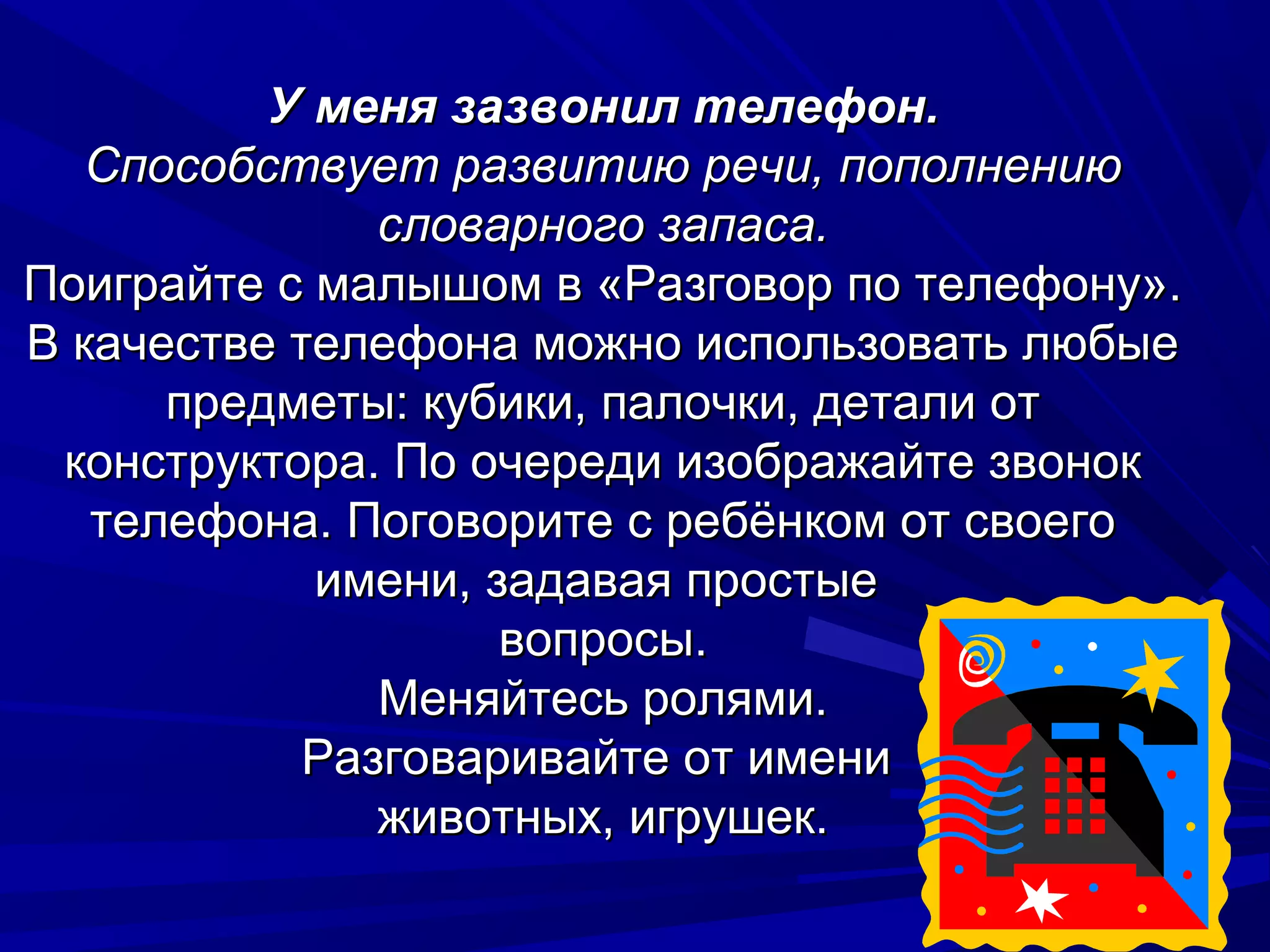 У меня зазвонил телефон.
   Способствует развитию речи, пополнению
               словарного запаса.
Поиграйте с малышом в «Разговор по телефону».
В качестве телефона можно использовать любые
      предметы: кубики, палочки, детали от
 конструктора. По очереди изображайте звонок
   телефона. Поговорите с ребёнком от своего
            имени, задавая простые
                    вопросы.
               Меняйтесь ролями.
            Разговаривайте от имени
               животных, игрушек.
 