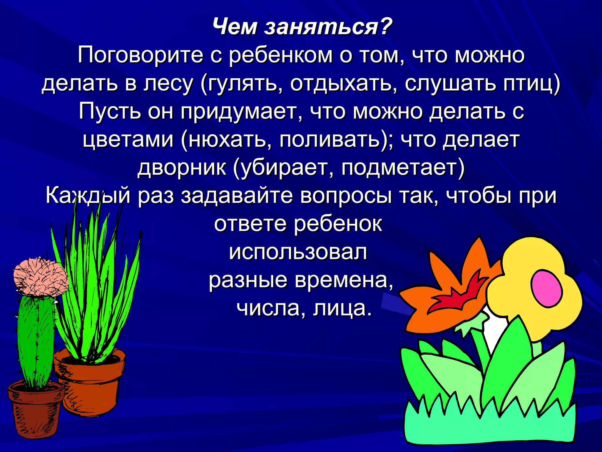 Чем заняться?
   Поговорите с ребенком о том, что можно
делать в лесу (гулять, отдыхать, слушать птиц)
   Пусть он придумает, что можно делать с
   цветами (нюхать, поливать); что делает
        дворник (убирает, подметает)
Каждый раз задавайте вопросы так, чтобы при
                ответе ребенок
                 использовал
               разные времена,
                  числа, лица.
 