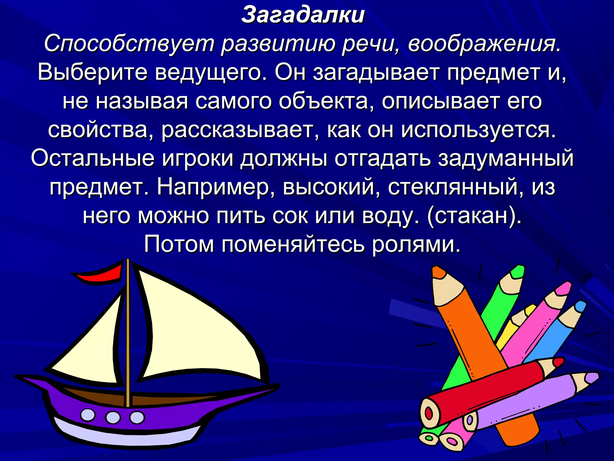 Загадалки
 Способствует развитию речи, воображения.
Выберите ведущего. Он загадывает предмет и,
  не называя самого объекта, описывает его
 свойства, рассказывает, как он используется.
Остальные игроки должны отгадать задуманный
 предмет. Например, высокий, стеклянный, из
    него можно пить сок или воду. (стакан).
         Потом поменяйтесь ролями.
 