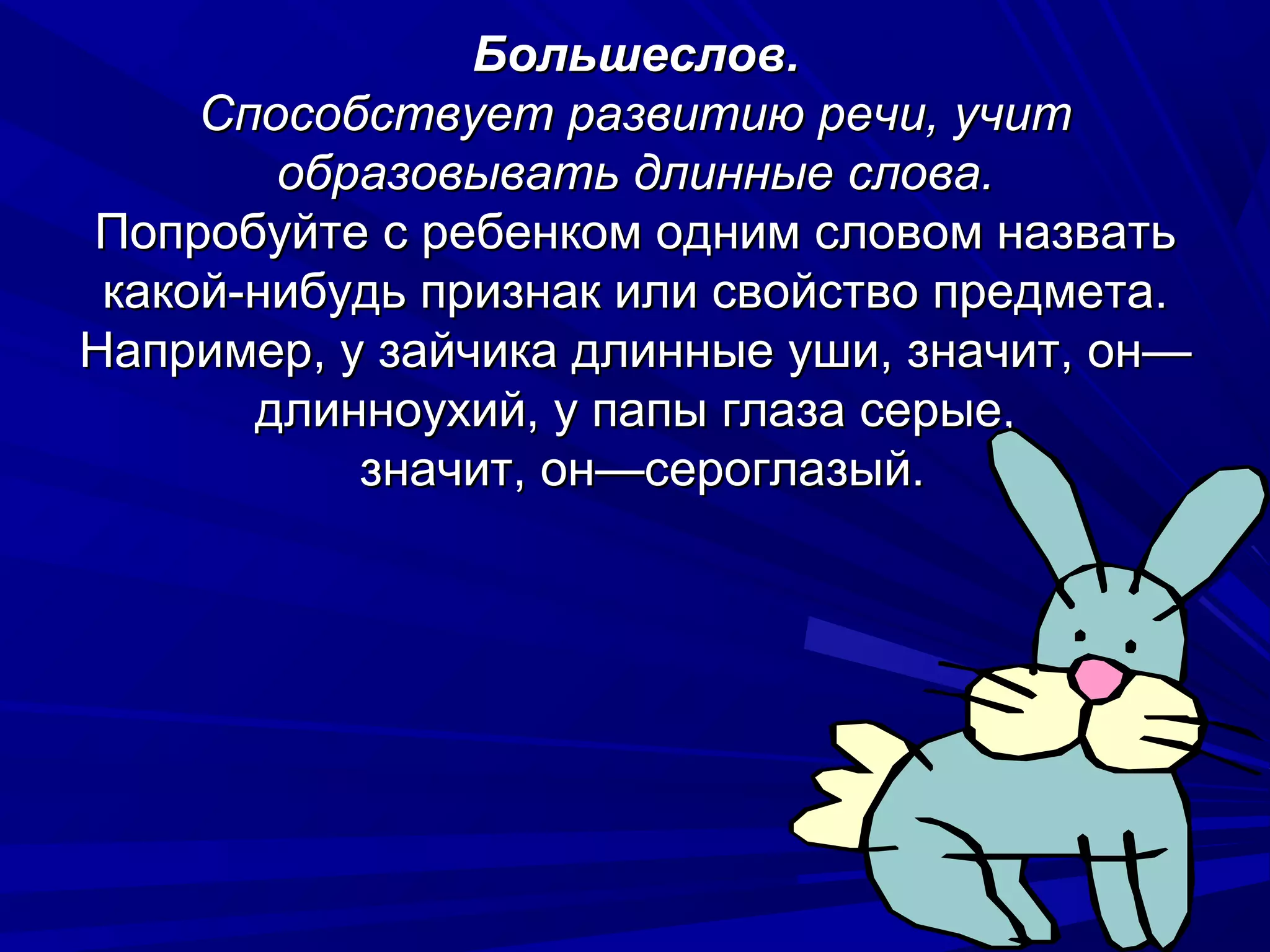 Большеслов.
     Способствует развитию речи, учит
        образовывать длинные слова.
Попробуйте с ребенком одним словом назвать
 какой-нибудь признак или свойство предмета.
Например, у зайчика длинные уши, значит, он—
       длинноухий, у папы глаза серые,
           значит, он—сероглазый.
 