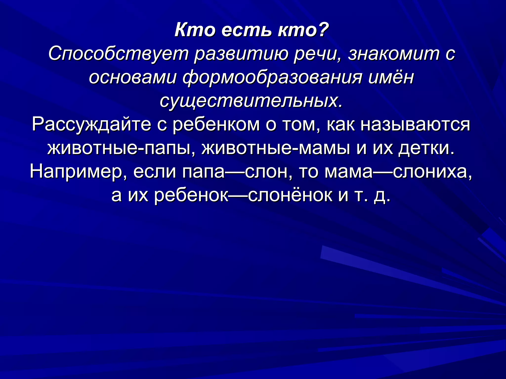 Кто есть кто?
 Способствует развитию речи, знакомит с
     основами формообразования имён
            существительных.
Рассуждайте с ребенком о том, как называются
 животные-папы, животные-мамы и их детки.
Например, если папа—слон, то мама—слониха,
       а их ребенок—слонёнок и т. д.
 