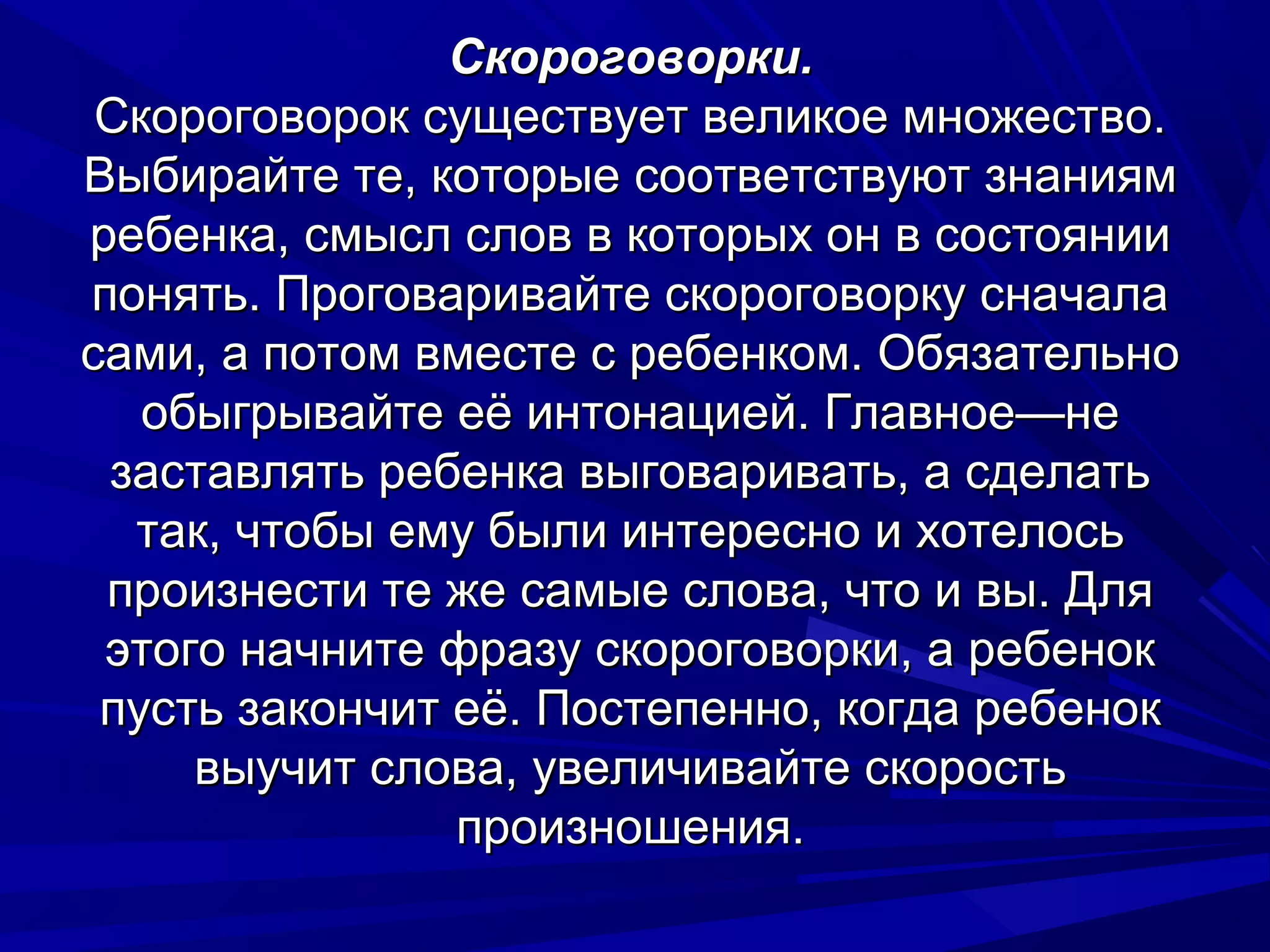 Скороговорки.
 Скороговорок существует великое множество.
Выбирайте те, которые соответствуют знаниям
ребенка, смысл слов в которых он в состоянии
понять. Проговаривайте скороговорку сначала
сами, а потом вместе с ребенком. Обязательно
   обыгрывайте её интонацией. Главное—не
 заставлять ребенка выговаривать, а сделать
  так, чтобы ему были интересно и хотелось
 произнести те же самые слова, что и вы. Для
 этого начните фразу скороговорки, а ребенок
 пусть закончит её. Постепенно, когда ребенок
     выучит слова, увеличивайте скорость
                произношения.
 