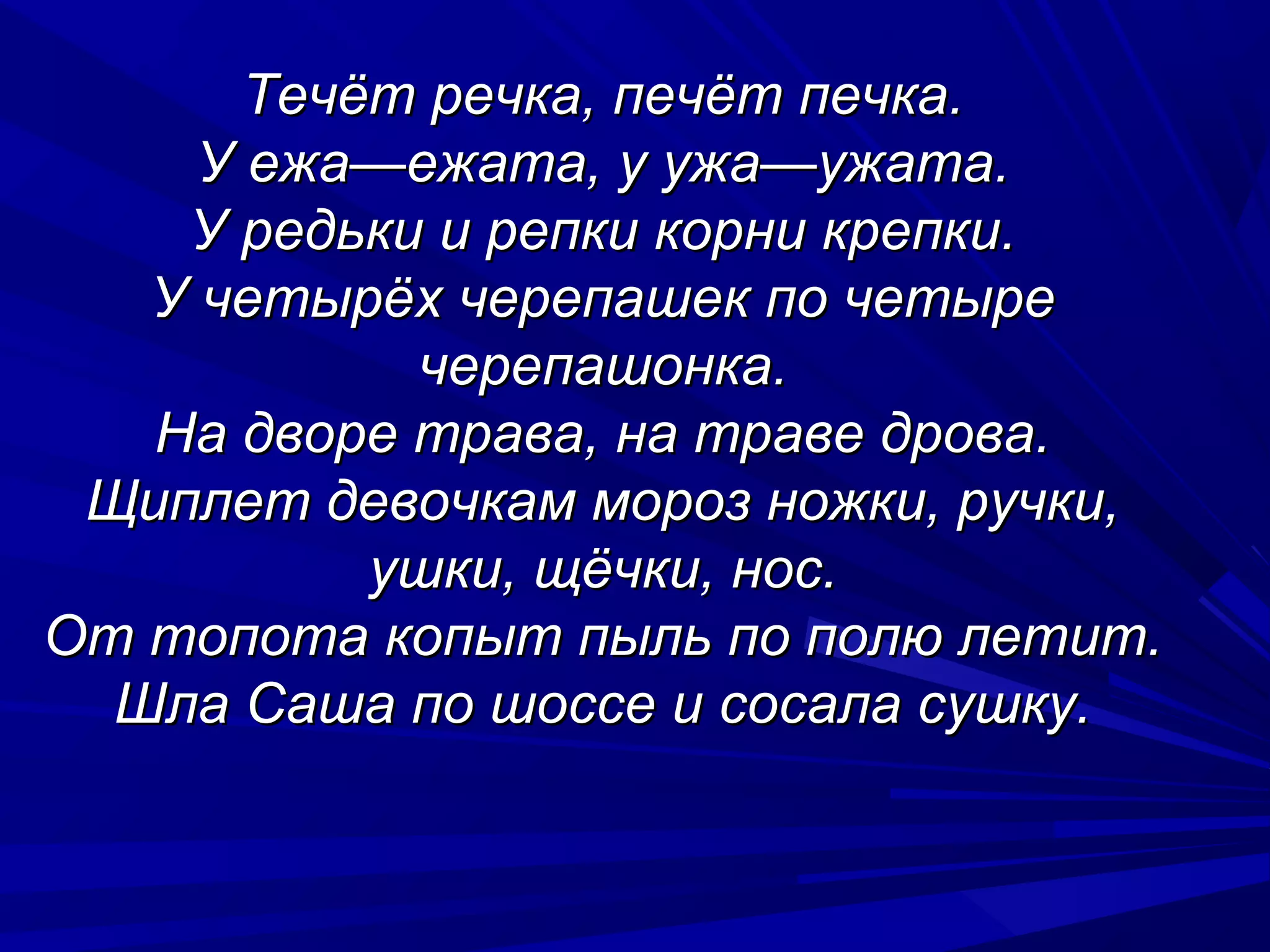 Течёт речка, печёт печка.
     У ежа—ежата, у ужа—ужата.
    У редьки и репки корни крепки.
   У четырёх черепашек по четыре
            черепашонка.
   На дворе трава, на траве дрова.
 Щиплет девочкам мороз ножки, ручки,
           ушки, щёчки, нос.
От топота копыт пыль по полю летит.
  Шла Саша по шоссе и сосала сушку.
 