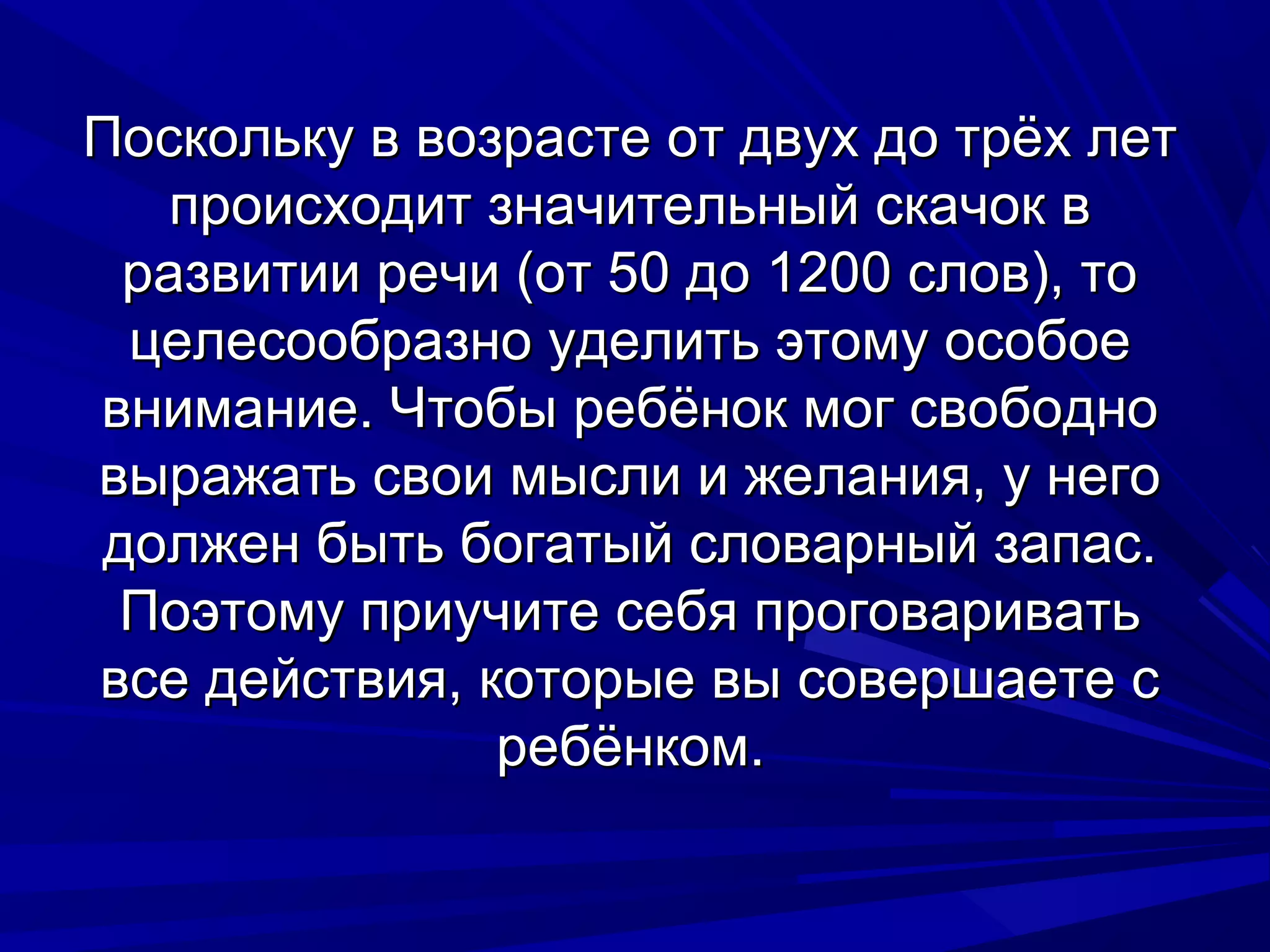 Поскольку в возрасте от двух до трёх лет
   происходит значительный скачок в
 развитии речи (от 50 до 1200 слов), то
 целесообразно уделить этому особое
внимание. Чтобы ребёнок мог свободно
выражать свои мысли и желания, у него
должен быть богатый словарный запас.
 Поэтому приучите себя проговаривать
все действия, которые вы совершаете с
               ребёнком.
 