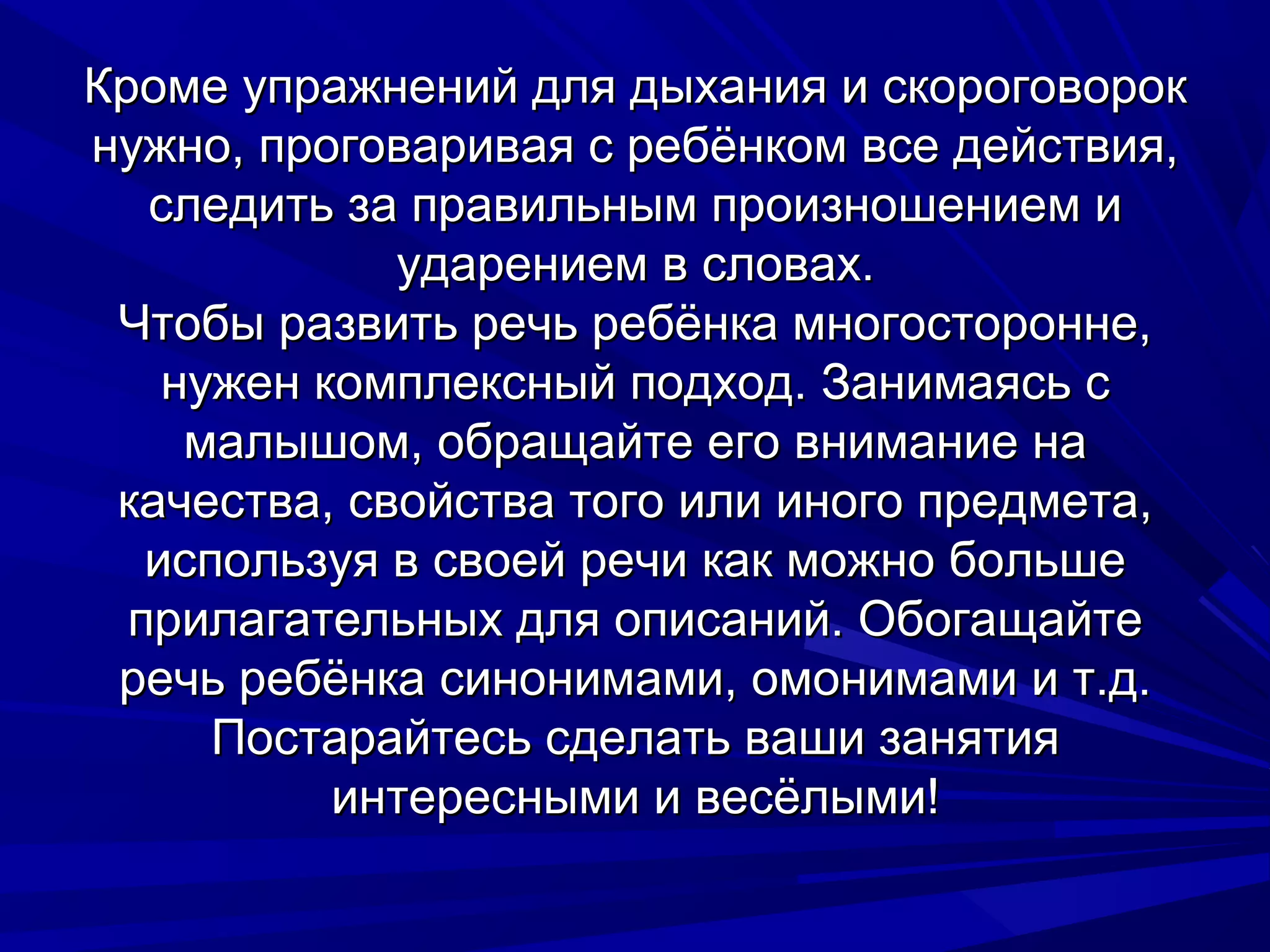 Кроме упражнений для дыхания и скороговорок
нужно, проговаривая с ребёнком все действия,
   следить за правильным произношением и
             ударением в словах.
 Чтобы развить речь ребёнка многосторонне,
    нужен комплексный подход. Занимаясь с
     малышом, обращайте его внимание на
 качества, свойства того или иного предмета,
   используя в своей речи как можно больше
  прилагательных для описаний. Обогащайте
 речь ребёнка синонимами, омонимами и т.д.
      Постарайтесь сделать ваши занятия
           интересными и весёлыми!
 