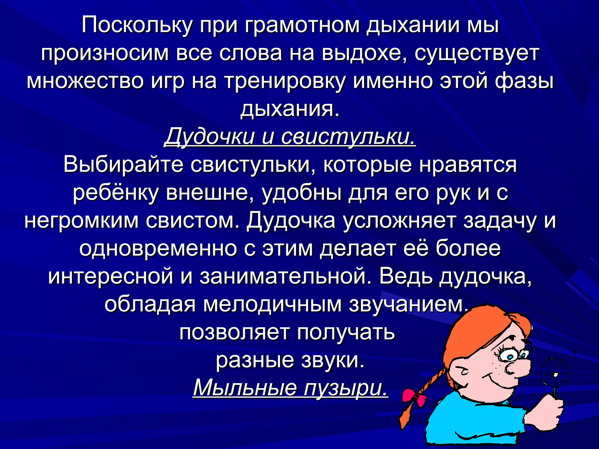 Поскольку при грамотном дыхании мы
 произносим все слова на выдохе, существует
множество игр на тренировку именно этой фазы
                  дыхания.
            Дудочки и свистульки.
   Выбирайте свистульки, которые нравятся
    ребёнку внешне, удобны для его рук и с
негромким свистом. Дудочка усложняет задачу и
     одновременно с этим делает её более
  интересной и занимательной. Ведь дудочка,
       обладая мелодичным звучанием,
             позволяет получать
                разные звуки.
              Мыльные пузыри.
 