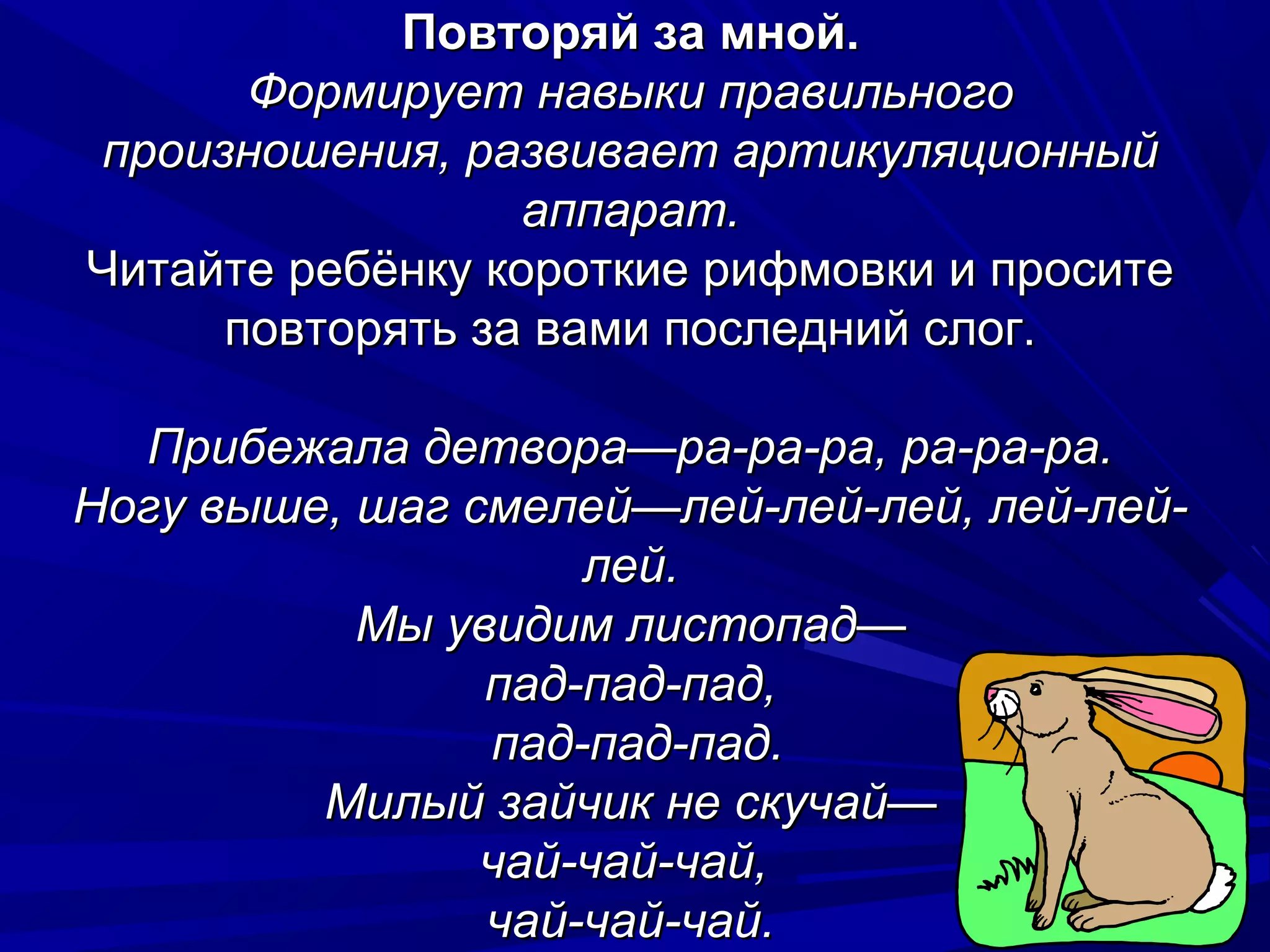 Повторяй за мной.
      Формирует навыки правильного
произношения, развивает артикуляционный
                  аппарат.
Читайте ребёнку короткие рифмовки и просите
     повторять за вами последний слог.

  Прибежала детвора—ра-ра-ра, ра-ра-ра.
Ногу выше, шаг смелей—лей-лей-лей, лей-лей-
                    лей.
           Мы увидим листопад—
                пад-пад-пад,
                пад-пад-пад.
         Милый зайчик не скучай—
                чай-чай-чай,
                чай-чай-чай.
 