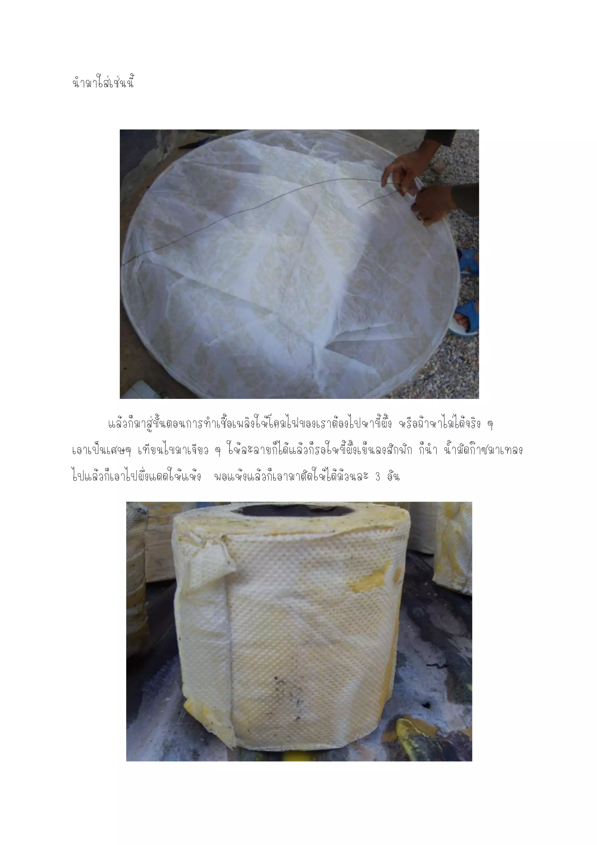 นามาใส่เช่นนี้




       แล้วก็มาสู่ขั้นตอนการทาเชื้อเพลิงให้โคมไฟของเราต้องไปหาขี้ผึ้ง หรือถ้าหาไม่ได้จริง ๆ
เอาเป็นเศษๆ เทียนไขมาเจียว ๆ ให้ละลายก็ได้แล้วก็รอใหขี้ผึ้งเย็นลงสักพัก ก็นา น้ามัดก๊าซมาเทลง
ไปแล้วก็เอาไปผึ่งแดดให้แห้ง พอแห้งแล้วก็เอามาตัดให้ได้ม้วนละ 3 อัน
 
