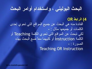 ‫البحث البوليني ، واستخدام أوامر البحث‬
                                             ‫4( الرابط ‪OR‬‬
    ‫الفائدة منه هي البحث عن جميع المواقع التي تحوي إحدى‬
                               ‫الكلمات أو جميعها مثال : -‬
    ‫لكي تبحث عن المواقع التي تحوي الكلمة ‪ Teaching‬أو‬
        ‫الكلمة ‪ Instruction‬أو كليهما معا ضع البحث بهذه‬
                      ‫ ً‬
                                              ‫الصورة : -‬
                         ‫‪Teaching OR Instruction‬‬


‫‪www.mostafa-gawdat.net‬‬
 