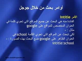 ‫أوامر بحث من خل ل جوجل‬
                                          ‫المر ‪Intitle‬‬
‫الفائدة منه هي البحث عن جميع المواقع التي تحوي كلمة في‬
                ‫العنوان المخصص للمواقع على ‪google‬‬
                                             ‫مثال : -‬
      ‫لكي تبحث عن المواقع التي تحوي الكلمة ‪ school‬في‬
‫العنوان الظاهر على ‪ google‬ضع البحث بهذه الصورة : -‬
                                    ‫‪intitle:school‬‬


‫‪www.mostafa-gawdat.net‬‬
 