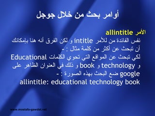 ‫أوامر بحث من خل ل جوجل‬
                                          ‫المر ‪allintitle‬‬
‫نفس الفائدة من للمر ‪ intitle‬و لكن الفرق أنه هنا بإمكانك‬
                       ‫أن تبحث عن أكثر من كلمة مثال : -‬
‫لكي تبحث عن المواقع التي تحوي الكلمات ‪Educational‬‬
‫و ‪ technology‬و ‪ book‬و ذلك في العنوان الظاهر على‬
                    ‫‪ google‬ضع البحث بهذه الصورة : -‬
   ‫‪allintitle: educational technology book‬‬


‫‪www.mostafa-gawdat.net‬‬
 