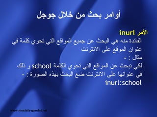 ‫أوامر بحث من خل ل جوجل‬
                                            ‫المر ‪inurl‬‬
‫الفائدة منه هي البحث عن جميع المواقع التي تحوي كلمة في‬
                             ‫عنوان الموقع على النترنت‬
                                              ‫مثال : -‬
  ‫لكي تبحث عن المواقع التي تحوي الكلمة ‪ school‬و ذلك‬
    ‫في عنوانها على النترنت ضع البحث بهذه الصورة : -‬
                                      ‫‪inurl:school‬‬


‫‪www.mostafa-gawdat.net‬‬
 