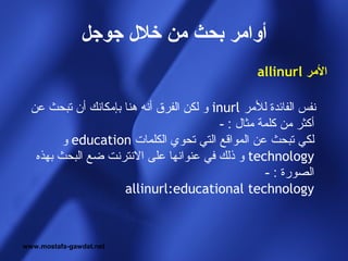 ‫أوامر بحث من خل ل جوجل‬
                                                  ‫المر ‪allinurl‬‬

  ‫نفس الفائدة للمر ‪ inurl‬و لكن الفرق أنه هنا بإمكانك أن تبحث عن‬
                                          ‫أكثر من كلمة مثال : -‬
         ‫لكي تبحث عن المواقع التي تحوي الكلمات ‪ education‬و‬
   ‫‪ technology‬و ذلك في عنوانها على النترنت ضع البحث بهذه‬
                                                    ‫الصورة : -‬
                     ‫‪allinurl:educational technology‬‬



‫‪www.mostafa-gawdat.net‬‬
 