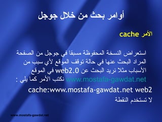 ‫أوامر بحث من خل ل جوجل‬
                                         ‫المر ‪cache‬‬

  ‫استعراض النسخة المحفوظة مسبقا في جوجل من الصفحة‬
     ‫المراد البحث عنها في حالة توقف الموقع لي سبب من‬
         ‫السباب مثل نريد البحث عن 0.2‪ web‬في الموقع‬
  ‫‪ www.mostafa-gawdat.net‬نكتب المر كما يلي :‬
        ‫2‪cache:www.mostafa-gawdat.net web‬‬
                                       ‫ل تستخدم النقطة‬
‫‪www.mostafa-gawdat.net‬‬
 