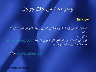 ‫أوامر بحث من خل ل جوجل‬
                                                        ‫المر ‪link‬‬

 ‫الفائدة منه هي إيجاد المواقع التي تحوي رابطا للموقع المراد البحث‬
                     ‫ ً‬
                                                            ‫عنه‬
                                                       ‫مثال : -‬
‫نريد أن نبحث عن المواقع التي تحوي الرابط ‪www.yahoo.com‬‬
                                   ‫ضع البحث بهذه الصورة : -‬

   ‫‪link:www.yahoo.com‬‬


‫‪www.mostafa-gawdat.net‬‬
 