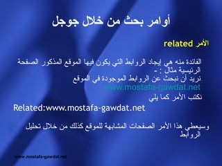 ‫أوامر بحث من خل ل جوجل‬
                                                    ‫المر ‪related‬‬

 ‫الفائدة منه هي إيجاد الروابط التي يكون فيها الموقع المذكور الصفحة‬
                                                ‫الرئيسية مثال : -‬
                   ‫نريد أن نبحث عن الروابط الموجودة في الموقع‬
                              ‫‪www.mostafa-gawdat.net‬‬
                                              ‫نكتب المر كما يلي‬
‫‪Related:www.mostafa-gawdat.net‬‬

    ‫وسيعطي هذا المر الصفحات المشابهة للموقع كذلك من خلل تحليل‬
                                                     ‫الروابط‬

‫‪www.mostafa-gawdat.net‬‬
 