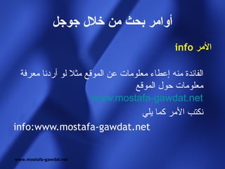 ‫أوامر بحث من خل ل جوجل‬
                                               ‫المر ‪info‬‬

  ‫الفائدة منه إعطاء معلومات عن الموقع مثل لو أردنا معرفة‬
                                   ‫معلومات حول الموقع‬
                       ‫‪www.mostafa-gawdat.net‬‬
                                     ‫نكتب المر كما يلي‬
‫‪info:www.mostafa-gawdat.net‬‬


‫‪www.mostafa-gawdat.net‬‬
 