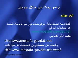 ‫أوامر بحث من خل ل جوجل‬
                                              ‫المر ‪site‬‬

 ‫الفائدة منه البحث داخل موقع محدد دون سواء ، مثل للبحث‬
                                  ‫عن صفحات الموقع‬
                     ‫‪www.mostafa-gawdat.net‬‬
                                  ‫نكتب المر كما يلي‬
‫‪site:www.mostafa-gawdat.net‬‬
‫وللبحث عن مصطلح في الصفحات الفرعية أكتب‬
‫2‪site:www.mostafa-gawdat.net web‬‬
‫‪www.mostafa-gawdat.net‬‬
 