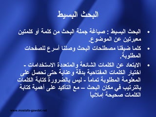 ‫البحث البسيط‬
    ‫• البحث البسيط : صياغة جملة البحث من كلمة أو كلمتين‬
                                   ‫معبرتين عن الموضوع.‬
       ‫• كلما ضيقنا مصطلحات البحث وصلنا أسرع للصفحات‬
                                                ‫المطلوبة.‬
       ‫• البتعاد عن الكلمات الشائعة والمتعددة الستخدامات -‬
     ‫اختيار الكلمات المفتاحية بدقة وعناية حتى نحصل على‬
    ‫المعلومة المطلوبة تماما - ليس بالضرورة كتابة الكلمات‬
                                  ‫ ً‬
     ‫بالترتيب في مكان البحث – مع التأكيد على أهمية كتابة‬
                                     ‫ ً‬
                                     ‫الكلمات صحيحة إملئيا‬

‫‪www.mostafa-gawdat.net‬‬
 