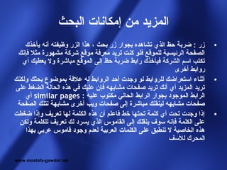 ‫المزيد من إمكانات البحث‬
    ‫زر : ضربة حظ الذي تشاهده بجوار زر بحث ، هذا الزر وظيفته أنه يأخذك‬    ‫•‬
 ‫الصفحة الرئيسية للموقع فلو كنت تريد معرفة موقع شركة مشهورة مثل فإنك‬
   ‫تكتب اسم الشركة فيأخذك رابط ضربة حظ إلى الموقع مباشرة ول يعطيك أي‬
                                                           ‫روابط أخرى‬
‫أثناء استعراضك للروابط لو وجدت أحد الروابط له علقة بموضوع بحثك ولكنك‬     ‫•‬
‫تريد المزيد أي أنك تريد صفحات مشابهه فإن عليك في هذه الحالة الضغط على‬
    ‫الرابط الموجود بجوار الرابط الحالي مكتوب عليه : ‪ similar pages‬أي‬
 ‫صفحات مشابهه لينقلك مباشرة إلى صفحات ويب أخرى مشابهة لتلك الصفحة‬
‫إذا وجدت تحت أي كلمة تحتها خط فاعلم أن هذه الكلمة لها تعريف وإذا ضغطت‬    ‫•‬
  ‫على الكلمة فإنه سوف ينقلك إلى القاموس الذي يسرد لك تعريف للكلمة ولكن‬
    ‫هذه الخاصية ل تنطبق على الكلمات العربية لعدم وجود قاموس عربي بهذا‬
                                                         ‫المحرك للسف‬

‫‪www.mostafa-gawdat.net‬‬
 