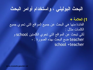 ‫البحث البوليني ، واستخدام أوامر البحث‬
                                              ‫1( العلمة +‬
   ‫الفائدة منها هي البحث عن جميع المواقع التي تحوي جميع‬
                                          ‫الكلمات مثال :‬
      ‫لكي تبحث عن المواقع التي تحوي الكلمتين ‪ school‬و‬
                 ‫‪ teacher‬ضع البحث بهذه الصورة : -‬
                                  ‫‪school +teacher‬‬




‫‪www.mostafa-gawdat.net‬‬
 