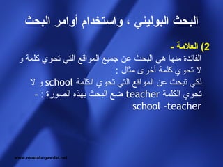 ‫البحث البوليني ، واستخدام أوامر البحث‬
                                              ‫2( العلمة -‬
 ‫الفائدة منها هي البحث عن جميع المواقع التي تحوي كلمة و‬
                              ‫ل تحوي كلمة أخرى مثال :‬
    ‫لكي تبحث عن المواقع التي تحوي الكلمة ‪ school‬و ل‬
      ‫تحوي الكلمة ‪ teacher‬ضع البحث بهذه الصورة : -‬
                                   ‫‪school -teacher‬‬




‫‪www.mostafa-gawdat.net‬‬
 