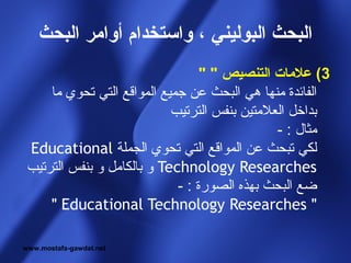 ‫البحث البوليني ، واستخدام أوامر البحث‬
                                  ‫3( علمات التنصيص " "‬
     ‫الفائدة منها هي البحث عن جميع المواقع التي تحوي ما‬
                            ‫بداخل العلمتين بنفس الترتيب‬
                                               ‫مثال : -‬
 ‫لكي تبحث عن المواقع التي تحوي الجملة ‪Educational‬‬
 ‫‪ Technology Researches‬و بالكامل و بنفس الترتيب‬
                             ‫ضع البحث بهذه الصورة : -‬
     ‫" ‪" Educational Technology Researches‬‬

‫‪www.mostafa-gawdat.net‬‬
 