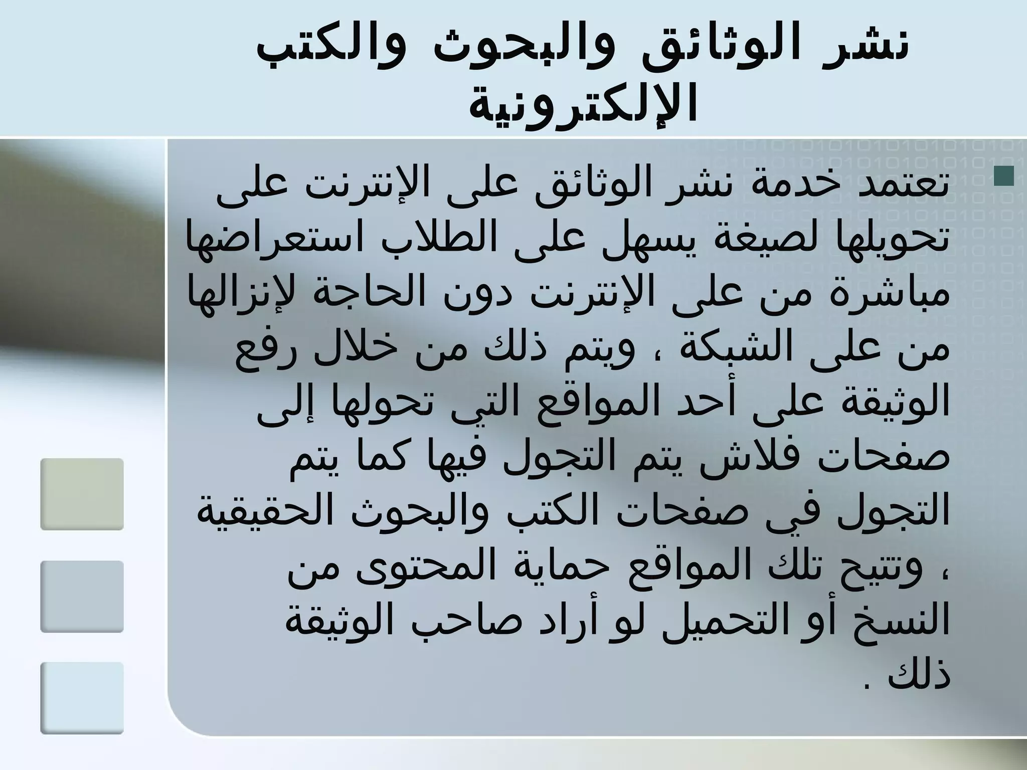 ‫نشر الوثائق والبحوث والكتب‬
            ‫اللكترونية‬
  ‫تعتمد خدمة نشر الوثائق على النترنت على‬       ‫‪‬‬
‫تحويلها لصيغة يسهل على الطلب استعراضها‬
‫مباشرة من على النترنت دون الحاجة لنزالها‬
   ‫من على الشبكة ، ويتم ذلك من خلل رفع‬
     ‫الوثيقة على أحد المواقع التي تحولها إلى‬
       ‫صفحات فلش يتم التجول فيها كما يتم‬
 ‫التجول في صفحات الكتب والبحوث الحقيقية‬
       ‫، وتتيح تلك المواقع حماية المحتوى من‬
      ‫النسخ أو التحميل لو أراد صاحب الوثيقة‬
                                      ‫ذلك .‬
 