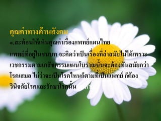 คุณค่ าทางด้ านสั งคม
๑.สะท้ อนให้ เห็นคุณค่ าเรื่องแพทย์ แผนไทย
แพทย์ ทอยู่ในชนบท จะคิดว่ าเป็ นเรื่องทีล่าสมัยไม่ ได้ เพราะ
        ี่                              ่
เวชกรรมตามเภสั ชกรรมแผนโบราณนั้นจะต้ องทันสมัยกว่ า
โรคเสมอ ไม่ ว่าจะเป็ นโรคไหนก็ตามทีเ่ ป็ นแพทย์ ก็ต้อง
วินิจฉัยโรคและรักษาโรคนั้นจนหาย
 