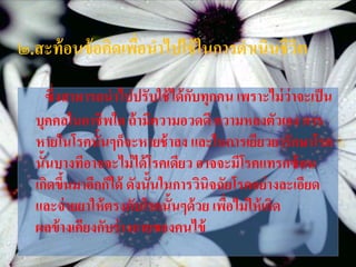 ๒.สะท้ อนข้ อคิดเพือนาไปใช้ ในการดาเนินชีวต
                   ่                      ิ
     ซึ่งสามารถนาไปปรับใช้ ได้ กบทุกคน เพราะไม่ ว่าจะเป็ น
                                ั
  บุคคลในอาชีพใด ถ้ ามีความอวดดี ความหลงตัวเอง การ
  หายในโรคนั้นๆก็จะหายช้ าลง และในการเยียวยารักษาโรค
  นั้นบางทีอาจจะไม่ ได้ โรคเดียว อาจจะมีโรคแทรกซ้ อน
  เกิดขึนมาอีกก็ได้ ดังนั้นในการวินิจฉัยโรคอย่ างละเอียด
         ้
  และจ่ ายยาให้ ตรงกับโรคนั้นๆด้ วย เพือไม่ ให้ เกิด
                                       ่
  ผลข้ างเคียงกับร่ างกายของคนไข้
 