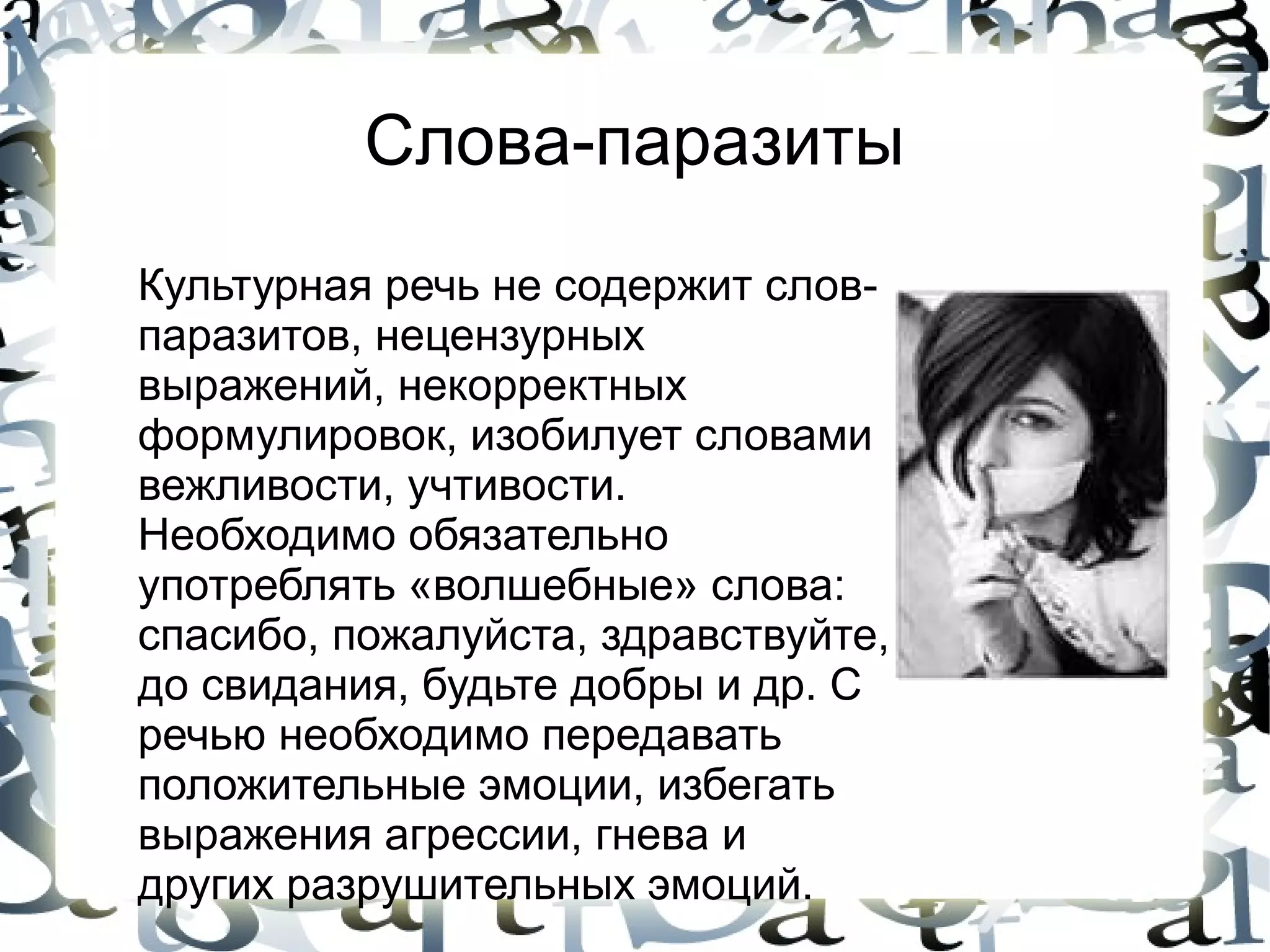 Слова-паразиты
Культурная речь не содержит слов-
паразитов, нецензурных
выражений, некорректных
формулировок, изобилует словами
вежливости, учтивости.
Необходимо обязательно
употреблять «волшебные» слова:
спасибо, пожалуйста, здравствуйте,
до свидания, будьте добры и др. С
речью необходимо передавать
положительные эмоции, избегать
выражения агрессии, гнева и
других разрушительных эмоций.
 