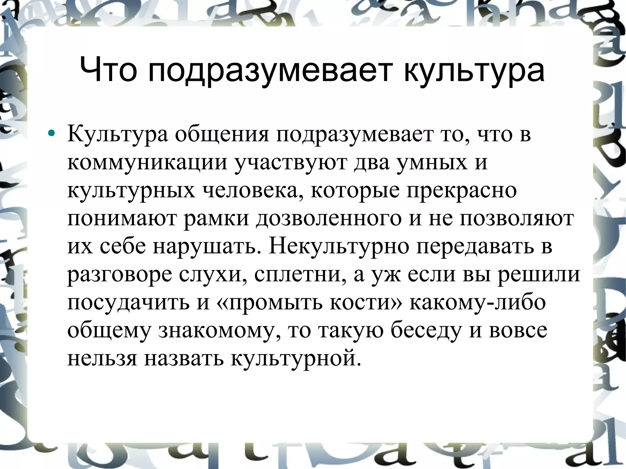 Что подразумевает культура
●   Культура общения подразумевает то, что в
    коммуникации участвуют два умных и
    культурных человека, которые прекрасно
    понимают рамки дозволенного и не позволяют
    их себе нарушать. Некультурно передавать в
    разговоре слухи, сплетни, а уж если вы решили
    посудачить и «промыть кости» какому-либо
    общему знакомому, то такую беседу и вовсе
    нельзя назвать культурной.
 