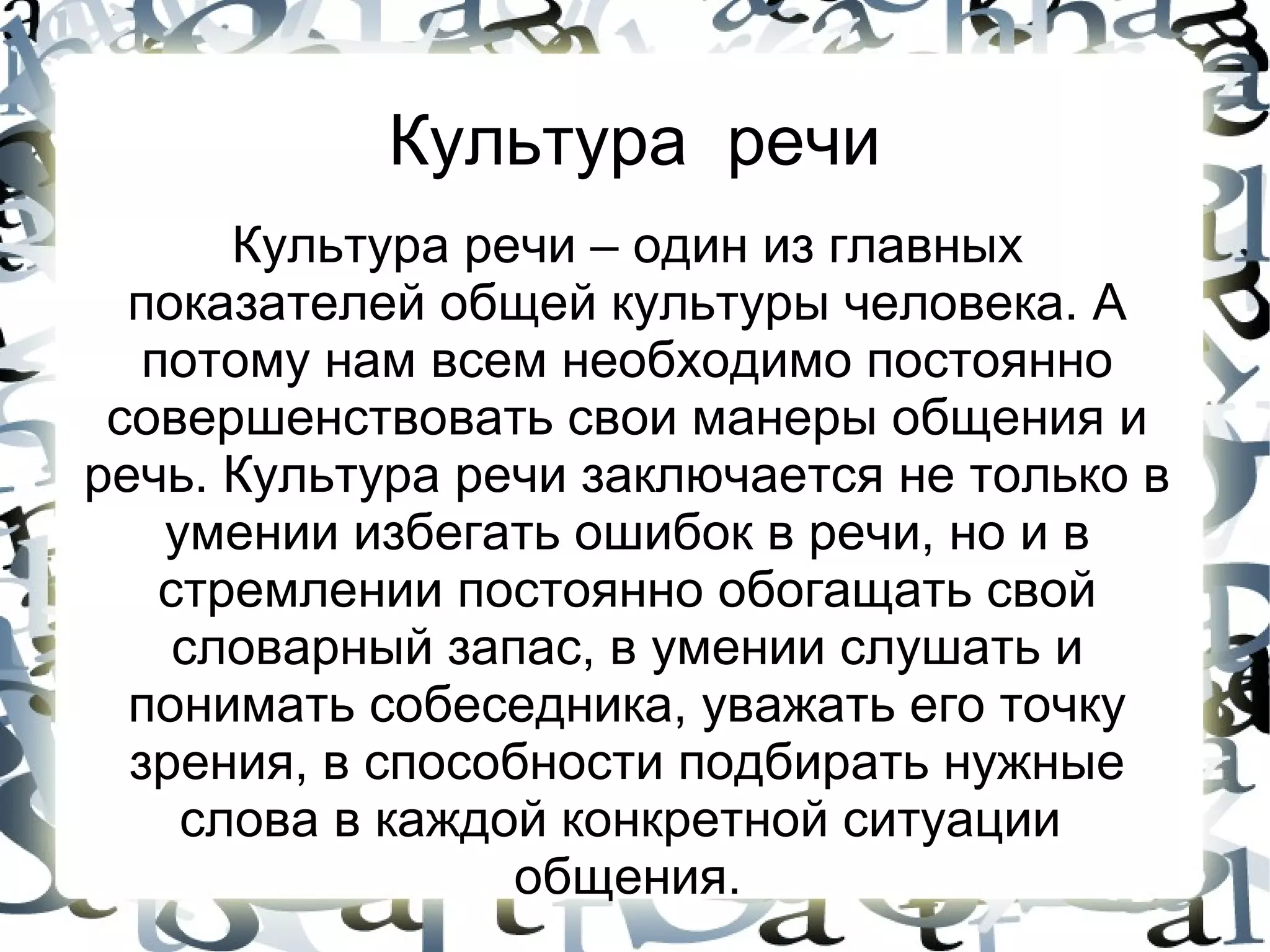 Культура речи
       Культура речи – один из главных
  показателей общей культуры человека. А
   потому нам всем необходимо постоянно
 совершенствовать свои манеры общения и
речь. Культура речи заключается не только в
    умении избегать ошибок в речи, но и в
    стремлении постоянно обогащать свой
     словарный запас, в умении слушать и
  понимать собеседника, уважать его точку
  зрения, в способности подбирать нужные
     слова в каждой конкретной ситуации
                  общения.
 