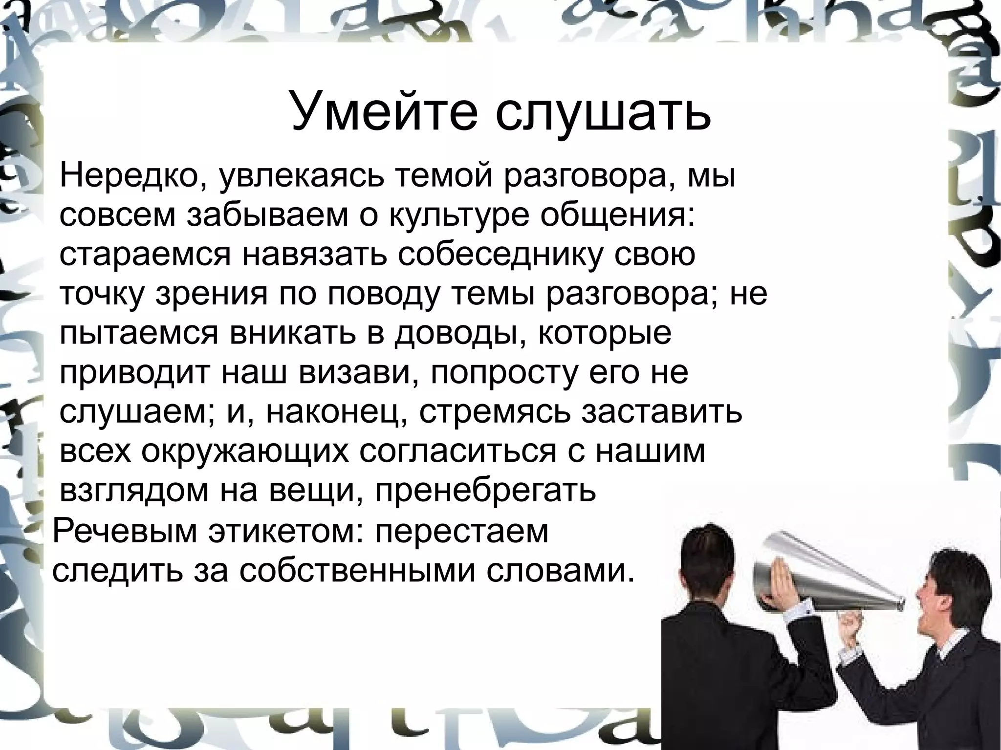 Умейте слушать
Нередко, увлекаясь темой разговора, мы
совсем забываем о культуре общения:
стараемся навязать собеседнику свою
точку зрения по поводу темы разговора; не
пытаемся вникать в доводы, которые
приводит наш визави, попросту его не
слушаем; и, наконец, стремясь заставить
всех окружающих согласиться с нашим
взглядом на вещи, пренебрегать
Речевым этикетом: перестаем
следить за собственными словами.
 