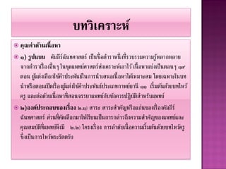  คุณค่ำด้ำนเนื้ อหำ
 ๑)   รูปแบบ คัมภีรฉันทศาสตร์ เป็นชื่อตาราหนึ่ งที่รวบรวมความรู หลากหลาย
                          ์                                         ้
  จากตาราเรื่ องอื่นๆ ในชุดแพทย์ศาสตร์สงเคราะห์เอาไว้ เนื้ อหาแบ่งเป็นตอนๆ ๑๙
                                           ่
  ตอน ผูแต่งเลือกใช้คาประพันธ์ในการนาเสนอเนื้ อหาได้เหมาะสม โดยเฉพาะในบท
          ้
  นาหรื อตอนเปิ ดเรื่ องผูแต่งใช้คาประพันธ์ประเภทกาพย์ยานี ๑๑ เริ้ มต้นด้วยบทไหว้
                            ้
  ครู และต่อด้วยเนื้ อหาที่สอนจรรยาแพทย์กบข้อควรปฎิบตสาหรับแพทย์
                                             ั          ัิ
 ๒)องค์ประกอบของเรื่ อง ๒.๑) สาระ สาระสาคัญหรื อแก่นของเรื่ องคัมภีร์
  ฉันทศาสตร์ ส่วนที่คดเลือกมาให้เรียนเป็นการกล่าวถึงความสาคัญของแพทย์และ
                        ั
  คุณสมบัตท่ แพทย์พึงมี ๒.๒) โครงเรื่ อง การลาดับเนื้ อความเริ้ มต้นด้วยบทไหว้ครู
            ิี
  ซึ่งเป็นการไหว้พระรัตตรัย
 